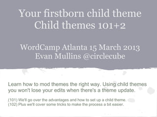 Your firstborn child theme
         Child themes 101+2

      WordCamp Atlanta 15 March 2013
         Evan Mullins @circlecube


Learn how to mod themes the right way. Using child themes
you won't lose your edits when there's a theme update.
(101) We'll go over the advantages and how to set up a child theme.
(102) Plus we'll cover some tricks to make the process a bit easier.
 