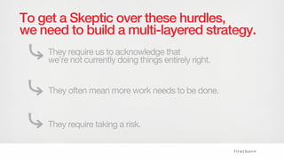 To get a Skeptic over these hurdles,
we need to build a multi-layered strategy.
They require us to acknowledge that
we’re not currently doing things entirely right.
They often mean more work needs to be done.
They require taking a risk.
 
