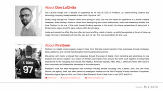 Preparedby:
About Dan LaCivita
Dan LaCivita brings over a decade of experience to his role as CEO of Firstborn, an award-winning creative and
technology company headquartered in New York City since 1997.
Swiftly rising through the Firstborn ranks since joining in 2003, Dan has the hands-on experience of a former creative
developer, sharp strategic instincts honed from leading long-term client relationships, and innate leadership abilities that
drive Firstborn to be one of the most forward-thinking agencies in the world. His unique perspectives of being both a
thinker and a maker drive this same culture within the company.
Inside and outside the ofﬁce, Dan can often be found shufﬂing a deck of cards—a nod to his expertise in the art of close-up
magic. He lives in Manhattan with his wife, Jen, and his own ﬁrst- and secondborn, Eli and Luca.
About Firstborn
Firstborn is a digital creative agency based in New York. We help brands transform their businesses through strategies,
ideas, platforms, and content that strengthen their Experience Economies.
We partner with clients to disrupt their categories through the power of digital—from marketing and advertising, to new
product and service creation. Our culture of thinkers and makers from around the world work together to bring these
experiences to life, reshaping how brands like PepsiCo, American Express, HBO, Aﬂac, L’Oréal and Rolex offer value to
their consumers and differentiate themselves in the marketplace.
Firstborn’s work has been recognized with numerous industry awards including Clios, Cannes Lions, and One Show
Pencils; the agency, itself, has been placed on prestigious rosters such as Fast Company’s Most Innovative Companies,
Advertising Age’s Agency A List, and Crain’s Best Places to Work in New York in both 2011 and 2014.
ﬁrstborn.com facebook.com/ﬁrstborn.nyc twitter.com/ﬁrstborn_nyc
 