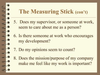 The Measuring Stick (con’t)5.	 Does my supervisor, or someone at work, seem to care about me as a person?6.	Is there someone at work who encourages my development?7.	Do my opinions seem to count?8.	Does the mission/purpose of my company make me feel like my work is important?