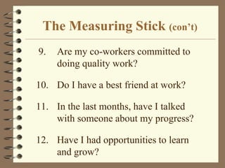 The Measuring Stick (con’t) 9.	Are my co-workers committed to doing quality work?10.	Do I have a best friend at work?11.	In the last months, have I talked with someone about my progress?12.	Have I had opportunities to learn and grow?