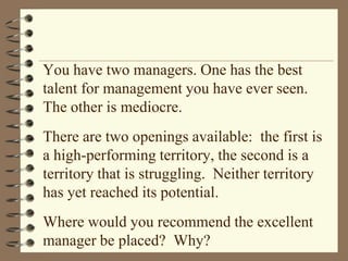 You have two managers. One has the best talent for management you have ever seen. The other is mediocre.There are two openings available:  the first is a high-performing territory, the second is a territory that is struggling.  Neither territory has yet reached its potential.Where would you recommend the excellent manager be placed?  Why?