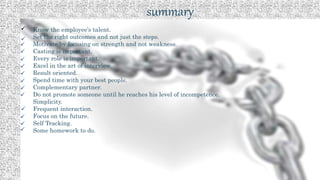 summary


Know the employee’s talent.
Set the right outcomes and not just the steps.
Motivate by focusing on strength and not weakness.
Casting is important.
Every role is important.
Excel in the art of interview.
Result oriented.
Spend time with your best people.
Complementary partner.
Do not promote someone until he reaches his level of incompetence.
Simplicity.
Frequent interaction.
Focus on the future.
Self Tracking.
Some homework to do.












 