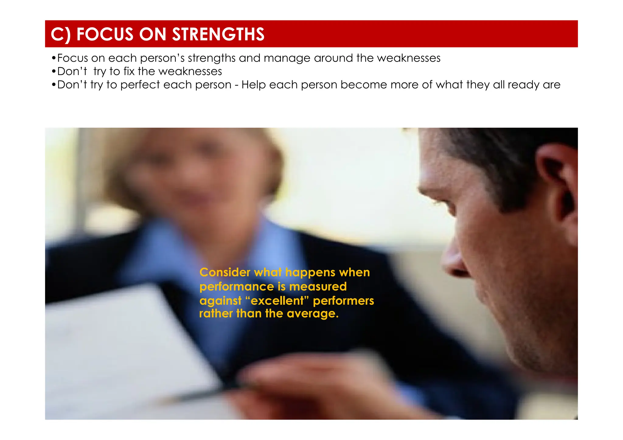 C) FOCUS ON STRENGTHS
•Focus on each person’s strengths and manage around the weaknesses
•Don’t try to fix the weaknesses
•Don’t try to perfect each person - Help each person become more of what they all ready are
Consider what happens when
performance is measured
against “excellent” performers
rather than the average.
 