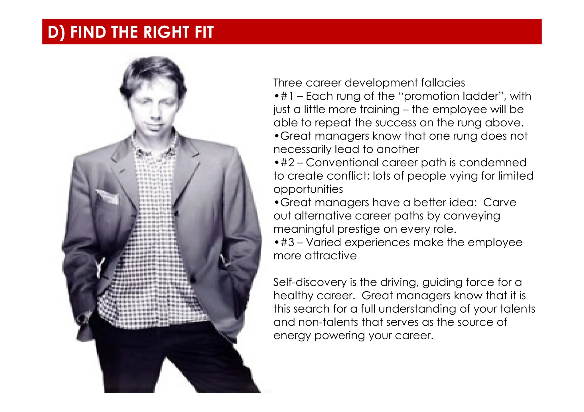 D) FIND THE RIGHT FIT
Three career development fallacies
•#1 – Each rung of the “promotion ladder”, with
just a little more training – the employee will be
able to repeat the success on the rung above.
•Great managers know that one rung does not
necessarily lead to another
•#2 – Conventional career path is condemned
to create conflict; lots of people vying for limited
opportunities
•Great managers have a better idea: Carve
•Great managers have a better idea: Carve
out alternative career paths by conveying
meaningful prestige on every role.
•#3 – Varied experiences make the employee
more attractive
Self-discovery is the driving, guiding force for a
healthy career. Great managers know that it is
this search for a full understanding of your talents
and non-talents that serves as the source of
energy powering your career.
 