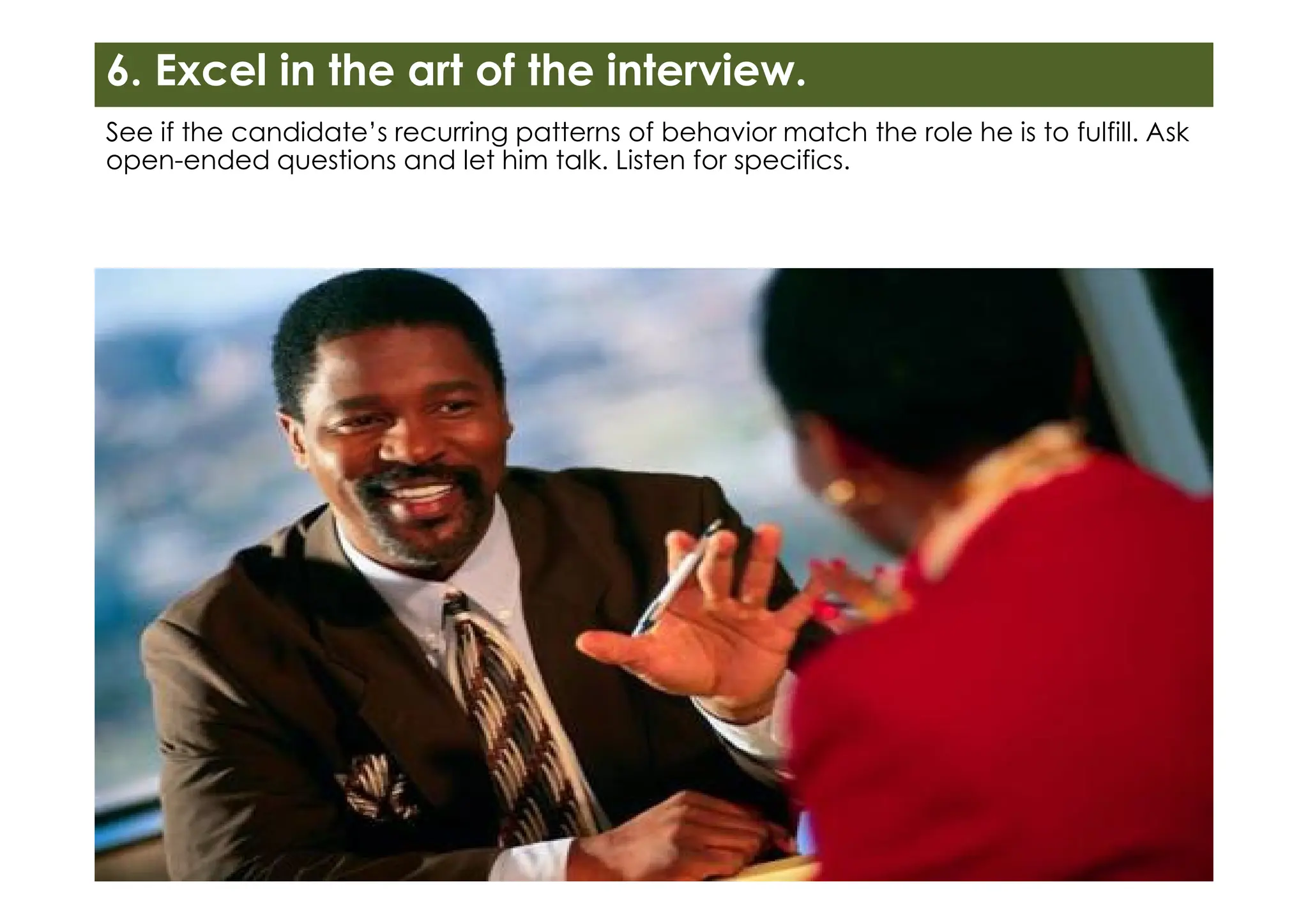 6. Excel in the art of the interview.
See if the candidate’s recurring patterns of behavior match the role he is to fulfill. Ask
open-ended questions and let him talk. Listen for specifics.
 