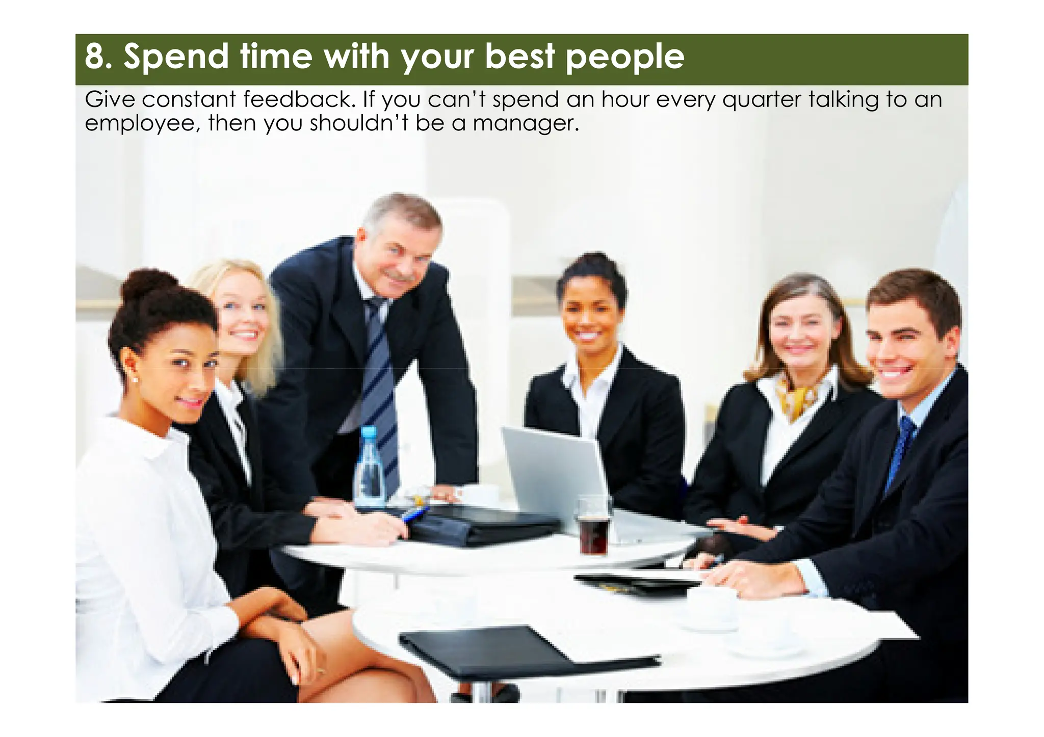 Give constant feedback. If you can’t spend an hour every quarter talking to an
employee, then you shouldn’t be a manager.
8. Spend time with your best people
 