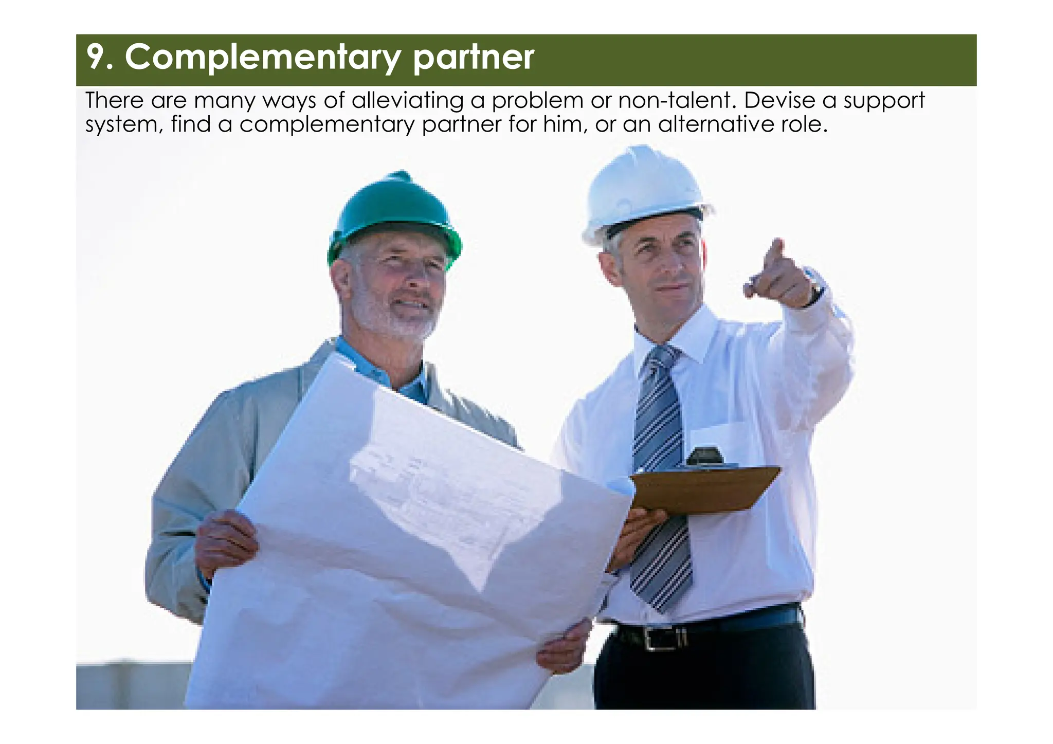 There are many ways of alleviating a problem or non-talent. Devise a support
system, find a complementary partner for him, or an alternative role.
9. Complementary partner
 