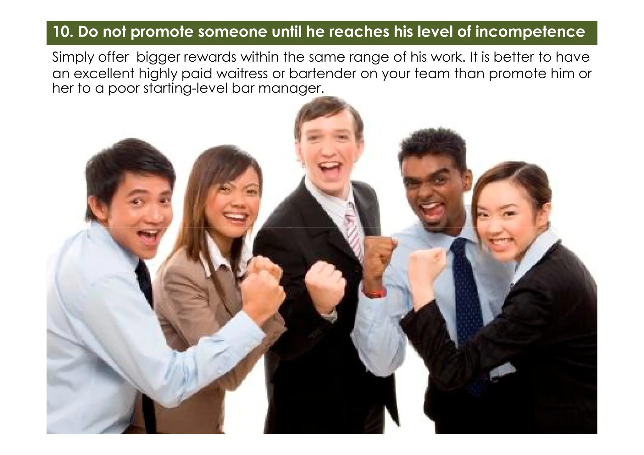 Simply offer bigger rewards within the same range of his work. It is better to have
an excellent highly paid waitress or bartender on your team than promote him or
her to a poor starting-level bar manager.
10. Do not promote someone until he reaches his level of incompetence
 