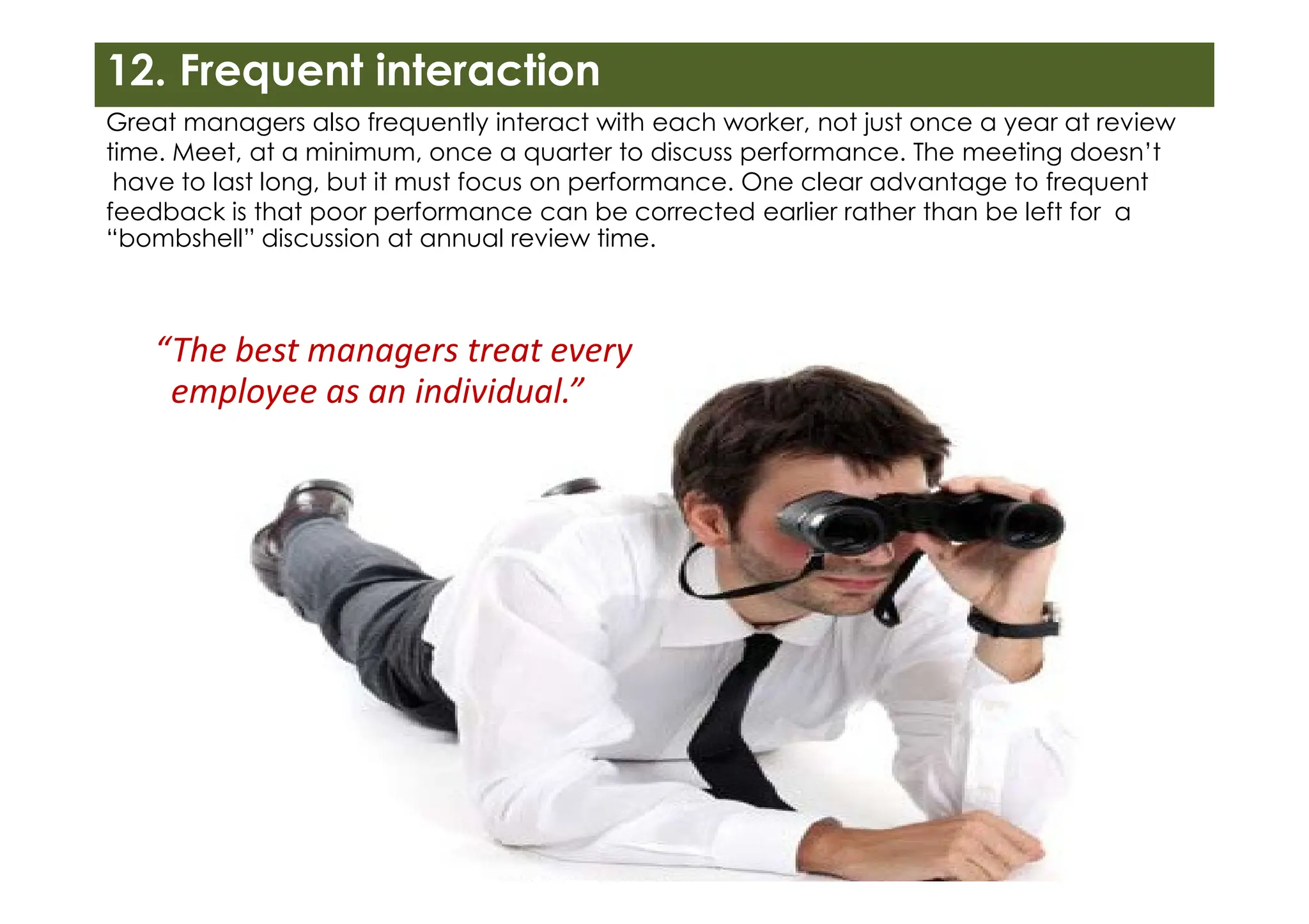 12. Frequent interaction
Great managers also frequently interact with each worker, not just once a year at review
time. Meet, at a minimum, once a quarter to discuss performance. The meeting doesn’t
have to last long, but it must focus on performance. One clear advantage to frequent
feedback is that poor performance can be corrected earlier rather than be left for a
“bombshell” discussion at annual review time.
“The best managers treat every
employee as an individual.”
 