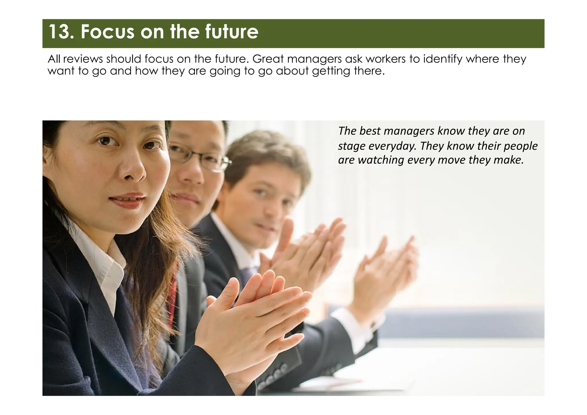 13. Focus on the future
All reviews should focus on the future. Great managers ask workers to identify where they
want to go and how they are going to go about getting there.
The best managers know they are on
stage everyday. They know their people
are watching every move they make.
 