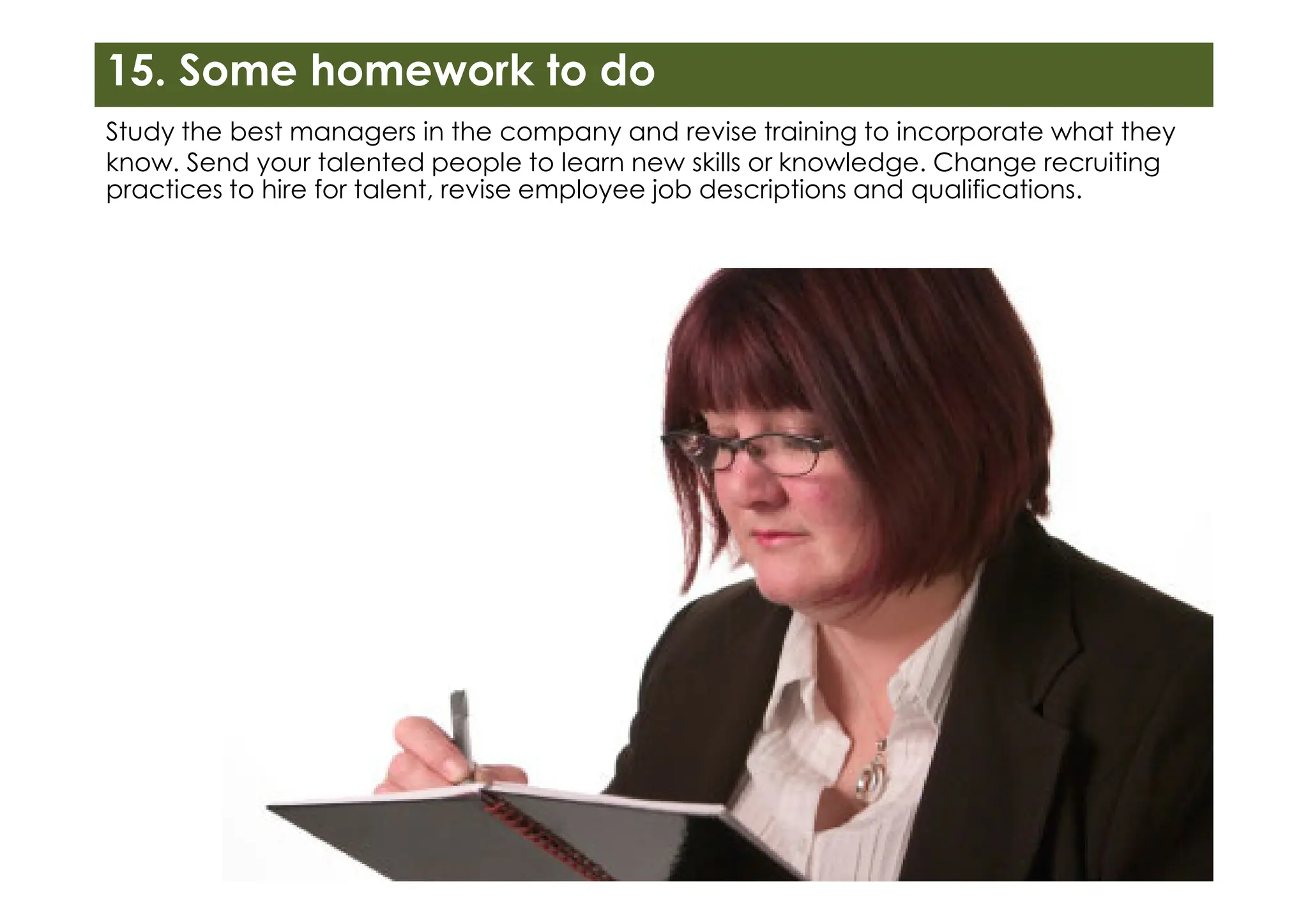 Study the best managers in the company and revise training to incorporate what they
know. Send your talented people to learn new skills or knowledge. Change recruiting
practices to hire for talent, revise employee job descriptions and qualifications.
15. Some homework to do
 