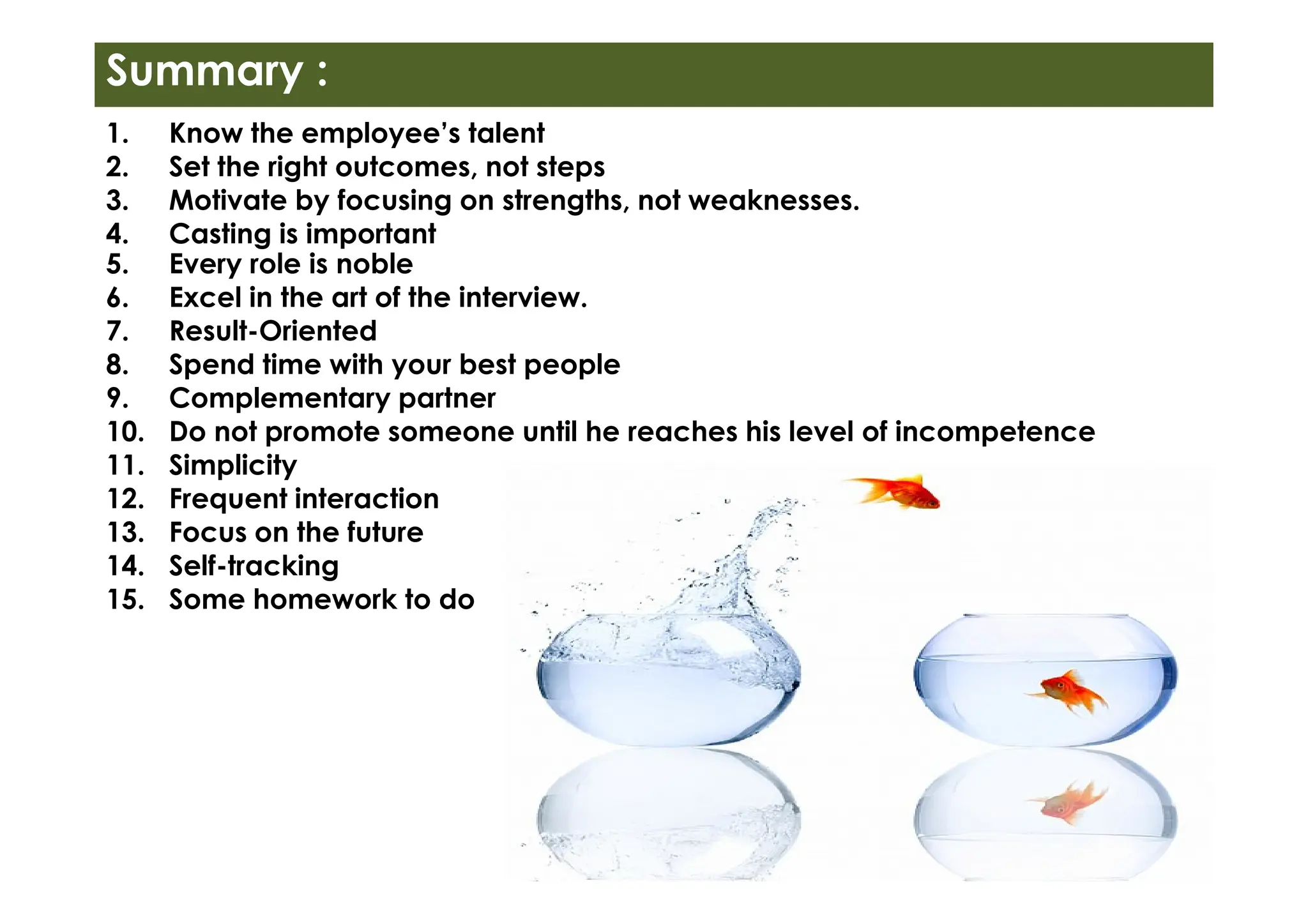 1. Know the employee’s talent
2. Set the right outcomes, not steps
3. Motivate by focusing on strengths, not weaknesses.
4. Casting is important
5. Every role is noble
6. Excel in the art of the interview.
7. Result-Oriented
8. Spend time with your best people
9. Complementary partner
10. Do not promote someone until he reaches his level of incompetence
11. Simplicity
Summary :
11. Simplicity
12. Frequent interaction
13. Focus on the future
14. Self-tracking
15. Some homework to do
 