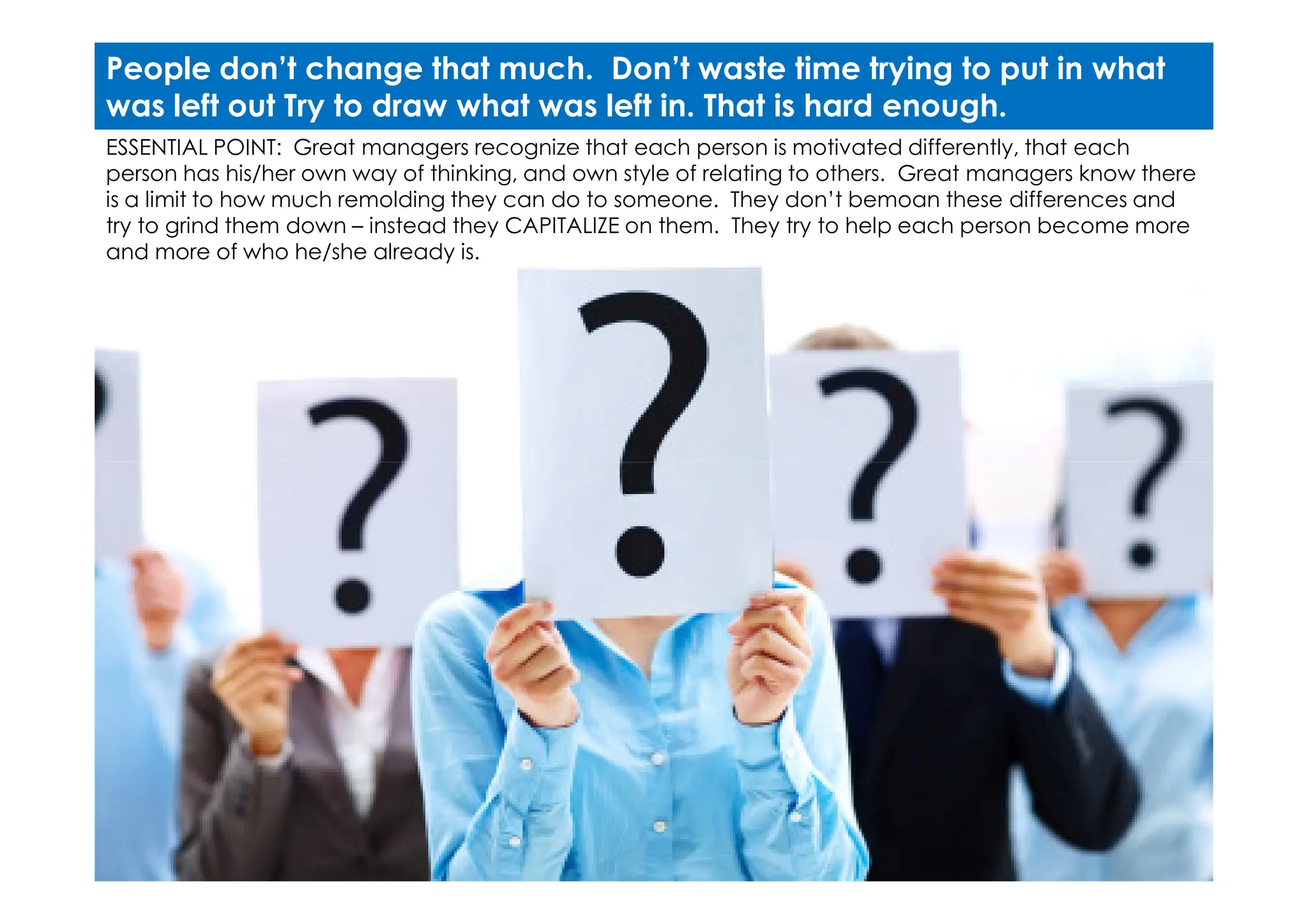 ESSENTIAL POINT: Great managers recognize that each person is motivated differently, that each
person has his/her own way of thinking, and own style of relating to others. Great managers know there
is a limit to how much remolding they can do to someone. They don’t bemoan these differences and
try to grind them down – instead they CAPITALIZE on them. They try to help each person become more
and more of who he/she already is.
People don’t change that much. Don’t waste time trying to put in what
was left out Try to draw what was left in. That is hard enough.
 