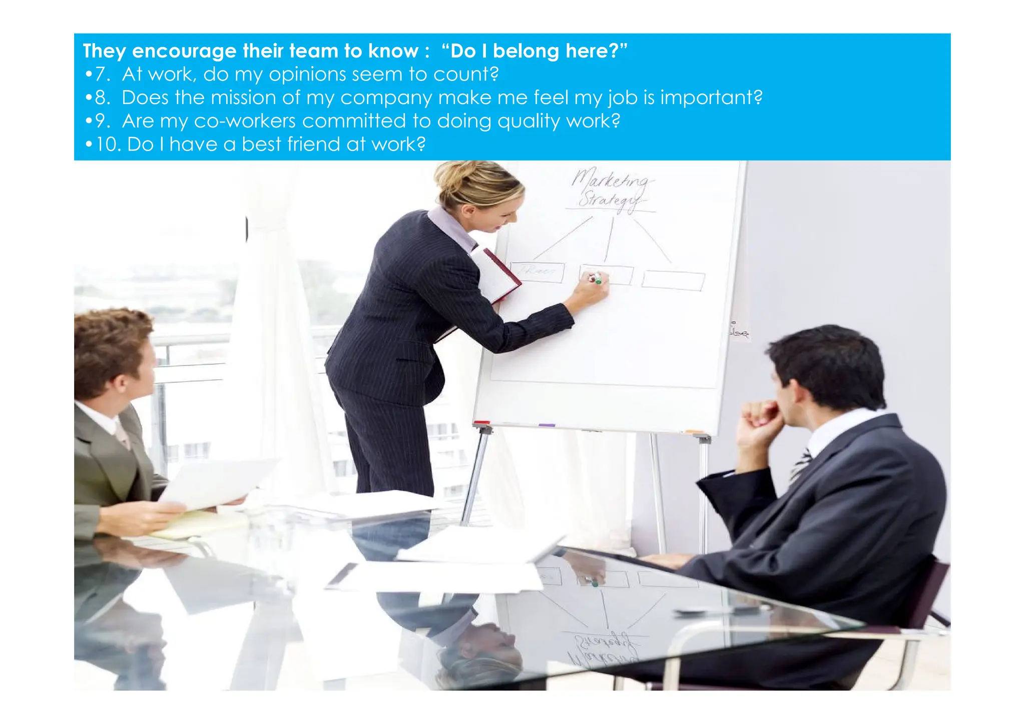 They encourage their team to know : “Do I belong here?”
•7. At work, do my opinions seem to count?
•8. Does the mission of my company make me feel my job is important?
•9. Are my co-workers committed to doing quality work?
•10. Do I have a best friend at work?
 