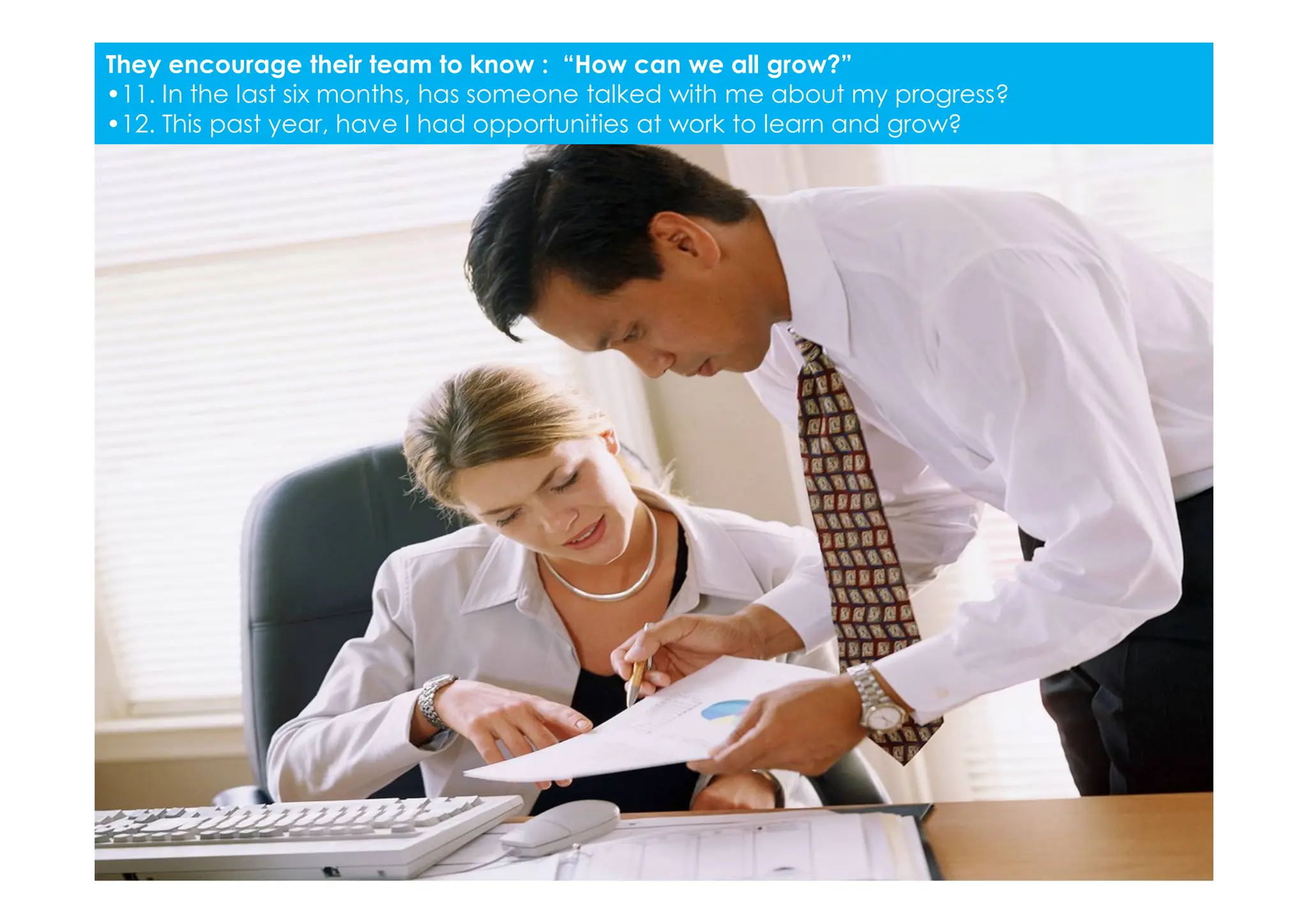 They encourage their team to know : “How can we all grow?”
•11. In the last six months, has someone talked with me about my progress?
•12. This past year, have I had opportunities at work to learn and grow?
 