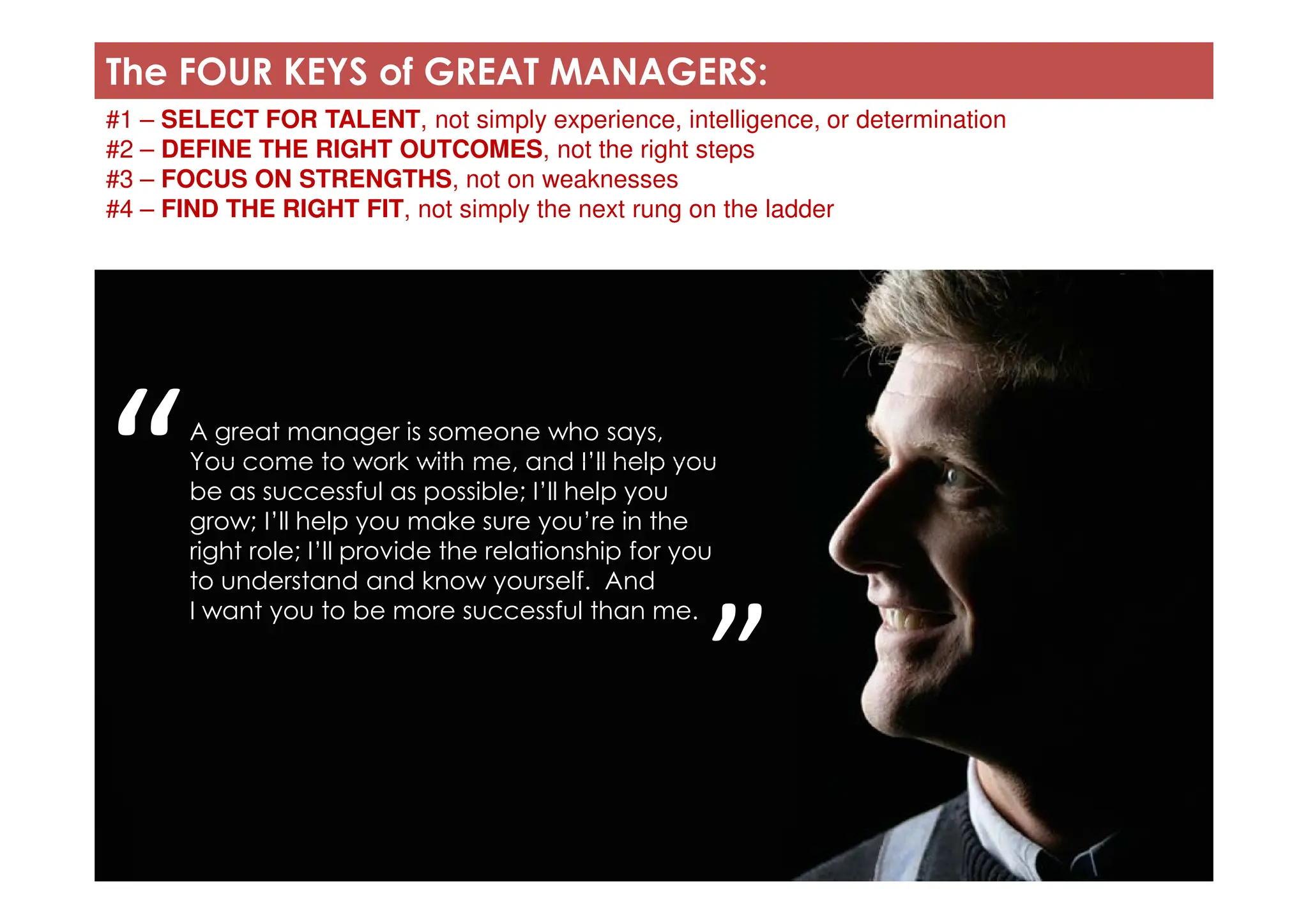 The FOUR KEYS of GREAT MANAGERS:
#1 – SELECT FOR TALENT, not simply experience, intelligence, or determination
#2 – DEFINE THE RIGHT OUTCOMES, not the right steps
#3 – FOCUS ON STRENGTHS, not on weaknesses
#4 – FIND THE RIGHT FIT, not simply the next rung on the ladder
A great manager is someone who says,
You come to work with me, and I’ll help you
“You come to work with me, and I’ll help you
be as successful as possible; I’ll help you
grow; I’ll help you make sure you’re in the
right role; I’ll provide the relationship for you
to understand and know yourself. And
I want you to be more successful than me.
“
”
 