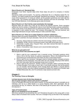 First, Break All The Rules                                                                Page 10

Rule of thumb no.2: Standards Rule.
Employees must follow required steps when those steps are part of a company or industry
standard.
Standards enable communication. Try opening a Macintosh file on a Windows based PC, for
instance. You need to speak the same language. Standards fuel creativity. The chromatic scale in
music limits composers to 12 tones per octave, yet the greatest symphonies are made with this
limited scale. The company that defines the industry standards will have the advantage. That is
how VHS beat Betamax, or why Netscape gives away its browser.

Rule of thumb no.3: Don’t let the creed overshadow the message.
Required steps are useful only if they do not obscure the desired outcome. Some managers
adhere too much to scripts, or following the rules so much that they hinder customer satisfaction.
Listen to the words of one director from an award-winning airline, “At Southwest, I think everyone
is expected to color outside the lines.” The company encourages fun, first and foremost, and
allows flight attendants enough creative leeway to make customers happy.

Rule of thumb no.4: There are no steps leading to customer satisfaction.
Required steps only prevent dissatisfaction. They cannot drive customer satisfaction.
To transform customers into loyal advocates, here are the 4 levels of Customer Expectations to
fulfill:
      1. Accuracy. (Serve what was ordered. Give the exact change. Deliver on time.)
      2. Availability. (ATMs, 24-hour convenience stores, extra staff during peak hours)
      3. Partnership. (Loyalty clubs, Frequent Fliers, and other devices that listen to customer
         needs and are responsive)
      4. Advice. (‘Consultancy’ style, Amazon.com’s recommended reading list)

What do you get paid to do?
How do you know if the outcomes are right?

    1. What is right for your customers? Use a customer survey. Formulate questions which
       show a link to the four levels of customer expectations. What is the likelihood they will
       recommend your product/service? How likely are they to return/repurchase?
    2. What is right for your company? Managers need to mediate between changing company
       strategies and the employees. Find roles within the new strategy that play to their talents.
       If no such role exists, then the employee simply has to move on.
    3. What is right for the individual? Identify a person’s strengths. Define outcomes that play
       to those strengths. Find a way to count, rate, or rank those outcomes, then let the person
       run. An example: Dennis Rodman of the Chicago Bulls was offered a uniquely tailored
       incentive contract, one which offered thousands of dollars if he stayed out of trouble, kept
       his Best Rebounder title, and if he achieved a high assist-to-turnover ratio.


Chapter 5
The Third Key: Focus on Strengths

Let them become more of who they already are.
How do great managers release each person’s potential?
Focus on strengths and what you like about a person. It’s that particular person’s strengths as an
individual, and not as a white female or a young Hispanic male. Don’t generalize. Not all
accountants are shy, for instance. See what is that special gift the person has to offer and help
him discover it.

Tales of Transformation
Why is it so tempting to try to fix people?
Why force someone to be something he’s not? Persistence focused on the wrong path is more
likely to lead to frustration than success. How can a manager bring out the best in her employees


www.bizsum.com                            © 2001, 2002 Copyright BusinessSummaries.com
 