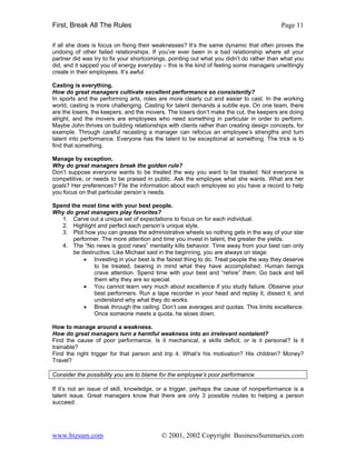 First, Break All The Rules                                                                Page 11

if all she does is focus on fixing their weaknesses? It’s the same dynamic that often proves the
undoing of other failed relationships. If you’ve ever been in a bad relationship where all your
partner did was try to fix your shortcomings, pointing out what you didn’t do rather than what you
did, and it sapped you of energy everyday – this is the kind of feeling some managers unwittingly
create in their employees. It’s awful.

Casting is everything.
How do great managers cultivate excellent performance so consistently?
In sports and the performing arts, roles are more clearly cut and easier to cast. In the working
world, casting is more challenging. Casting for talent demands a subtle eye. On one team, there
are the losers, the keepers, and the movers. The losers don’t make the cut, the keepers are doing
alright, and the movers are employees who need something in particular in order to perform.
Maybe John thrives on building relationships with clients rather than creating design concepts, for
example. Through careful recasting a manager can refocus an employee’s strengths and turn
talent into performance. Everyone has the talent to be exceptional at something. The trick is to
find that something.

Manage by exception.
Why do great managers break the golden rule?
Don’t suppose everyone wants to be treated the way you want to be treated. Not everyone is
competitive, or needs to be praised in public. Ask the employee what she wants. What are her
goals? Her preferences? File the information about each employee so you have a record to help
you focus on that particular person’s needs.

Spend the most time with your best people.
Why do great managers play favorites?
   1. Carve out a unique set of expectations to focus on for each individual.
   2. Highlight and perfect each person’s unique style.
   3. Plot how you can grease the administrative wheels so nothing gets in the way of your star
       performer. The more attention and time you invest in talent, the greater the yields.
   4. The “No news is good news” mentality kills behavior. Time away from your best can only
       be destructive. Like Michael said in the beginning, you are always on stage.
           • Investing in your best is the fairest thing to do. Treat people the way they deserve
               to be treated, bearing in mind what they have accomplished. Human beings
               crave attention. Spend time with your best and “rehire” them. Go back and tell
               them why they are so special.
           • You cannot learn very much about excellence if you study failure. Observe your
               best performers. Run a tape recorder in your head and replay it, dissect it, and
               understand why what they do works.
           • Break through the ceiling. Don’t use averages and quotas. This limits excellence.
               Once someone meets a quota, he slows down.

How to manage around a weakness.
How do great managers turn a harmful weakness into an irrelevant nontalent?
Find the cause of poor performance. Is it mechanical, a skills deficit, or is it personal? Is it
trainable?
Find the right trigger for that person and trip it. What’s his motivation? His children? Money?
Travel?

Consider the possibility you are to blame for the employee’s poor performance.

If it’s not an issue of skill, knowledge, or a trigger, perhaps the cause of nonperformance is a
talent issue. Great managers know that there are only 3 possible routes to helping a person
succeed:




www.bizsum.com                            © 2001, 2002 Copyright BusinessSummaries.com
 