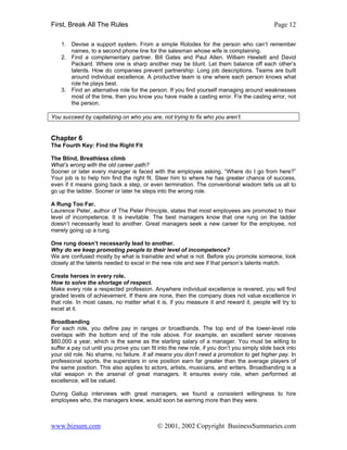 First, Break All The Rules                                                                   Page 12

    1. Devise a support system. From a simple Rolodex for the person who can’t remember
       names, to a second phone line for the salesman whose wife is complaining.
    2. Find a complementary partner. Bill Gates and Paul Allen. William Hewlett and David
       Packard. Where one is sharp another may be blunt. Let them balance off each other’s
       talents. How do companies prevent partnership: Long job descriptions. Teams are built
       around individual excellence. A productive team is one where each person knows what
       role he plays best.
    3. Find an alternative role for the person. If you find yourself managing around weaknesses
       most of the time, then you know you have made a casting error. Fix the casting error, not
       the person.

You succeed by capitalizing on who you are, not trying to fix who you aren’t.


Chapter 6
The Fourth Key: Find the Right Fit

The Blind, Breathless climb
What’s wrong with the old career path?
Sooner or later every manager is faced with the employee asking, “Where do I go from here?”
Your job is to help him find the right fit. Steer him to where he has greater chance of success,
even if it means going back a step, or even termination. The conventional wisdom tells us all to
go up the ladder. Sooner or later he steps into the wrong role.

A Rung Too Far.
Laurence Peter, author of The Peter Principle, states that most employees are promoted to their
level of incompetence. It is inevitable. The best managers know that one rung on the ladder
doesn’t necessarily lead to another. Great managers seek a new career for the employee, not
merely going up a rung.

One rung doesn’t necessarily lead to another.
Why do we keep promoting people to their level of incompetence?
We are confused mostly by what is trainable and what is not. Before you promote someone, look
closely at the talents needed to excel in the new role and see if that person’s talents match.

Create heroes in every role.
How to solve the shortage of respect.
Make every role a respected profession. Anywhere individual excellence is revered, you will find
graded levels of achievement. If there are none, then the company does not value excellence in
that role. In most cases, no matter what it is, if you measure it and reward it, people will try to
excel at it.

Broadbanding
For each role, you define pay in ranges or broadbands. The top end of the lower-level role
overlaps with the bottom end of the role above. For example, an excellent server receives
$60,000 a year, which is the same as the starting salary of a manager. You must be willing to
suffer a pay cut until you prove you can fit into the new role, if you don’t you simply slide back into
your old role. No shame, no failure. It all means you don’t need a promotion to get higher pay. In
professional sports, the superstars in one position earn far greater than the average players of
the same position. This also applies to actors, artists, musicians, and writers. Broadbanding is a
vital weapon in the arsenal of great managers. It ensures every role, when performed at
excellence, will be valued.

During Gallup interviews with great managers, we found a consistent willingness to hire
employees who, the managers knew, would soon be earning more than they were.



www.bizsum.com                              © 2001, 2002 Copyright BusinessSummaries.com
 