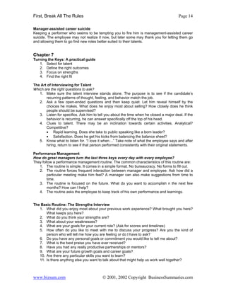 First, Break All The Rules                                                               Page 14

Manager-assisted career suicide
Keeping a performer who seems to be tempting you to fire him is management-assisted career
suicide. The employee may not realize it now, but later some may thank you for letting them go
and allowing them to go find new roles better suited to their talents.


Chapter 7
Turning the Keys: A practical guide
   1. Select for talent
   2. Define the right outcomes
   3. Focus on strengths
   4. Find the right fit

The Art of Interviewing for Talent
Which are the right questions to ask?
   1. Make sure the talent interview stands alone. The purpose is to see if the candidate’s
       recurring patterns of thought, feeling, and behavior match the job.
   2. Ask a few open-ended questions and then keep quiet. Let him reveal himself by the
       choices he makes. What does he enjoy most about selling? How closely does he think
       people should be supervised?
   3. Listen for specifics. Ask him to tell you about the time when he closed a major deal. If the
       behavior is recurring, he can answer specifically off the top of his head.
   4. Clues to talent. There may be an inclination towards certain activities. Analytical?
       Competitive?
       • Rapid learning. Does she take to public speaking like a born leader?
       • Satisfaction. Does he get his kicks from balancing the balance sheet?
   5. Know what to listen for. “I love it when…” Take note of what the employee says and after
       hiring, return to see if that person performed consistently with their original statements.

Performance Management
How do great managers turn the last three keys every day with every employee?
They follow a performance management routine. The common characteristics of this routine are:
    1. The routine is simple. It comes in a simple format. No bureaucracy. No forms to fill out.
    2. The routine forces frequent interaction between manager and employee. Ask how did a
        particular meeting make him feel? A manager can also make suggestions from time to
        time.
    3. The routine is focused on the future. What do you want to accomplish n the next few
        months? How can I help?
    4. The routine asks the employee to keep track of his own performance and learnings.


The Basic Routine: The Strengths Interview
   1. What did you enjoy most about your previous work experience? What brought you here?
       What keeps you here?
   2. What do you think your strengths are?
   3. What about your weaknesses?
   4. What are your goals for your current role? (Ask for scores and timelines)
   5. How often do you like to meet with me to discuss your progress? Are you the kind of
       person who will tell me how you are feeling or do I have to ask?
   6. Do you have any personal goals or commitment you would like to tell me about?
   7. What is the best praise you have ever received?
   8. Have you had any really productive partnerships or mentors?
   9. What are your future growth goals and career goals?
   10. Are there any particular skills you want to learn?
   11. Is there anything else you want to talk about that might help us work well together?



www.bizsum.com                            © 2001, 2002 Copyright BusinessSummaries.com
 