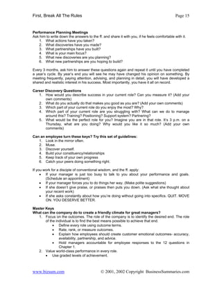 First, Break All The Rules                                                                   Page 15


Performance Planning Meetings
Ask him to write down the answers to the ff. and share it with you, if he feels comfortable with it.
    1. What actions have you taken?
    2. What discoveries have you made?
    3. What partnerships have you built?
    4. What is your main focus?
    5. What new discoveries are you planning?
    6. What new partnerships are you hoping to build?

Every 3 months, ask him to answer these questions again and repeat it until you have completed
a year’s cycle. By year’s end you will see he may have changed his opinion on something. By
meeting frequently, paying attention, advising, and planning in detail, you will have developed a
shared and realistic interest in his success. Most importantly, you have it all on record.

Career Discovery Questions
   1. How would you describe success in your current role? Can you measure it? (Add your
       own comments)
   2. What do you actually do that makes you good as you are? (Add your own comments)
   3. Which part of your current role do you enjoy the most? Why?
   4. Which part of your current role are you struggling with? What can we do to manage
       around this? Training? Positioning? Support system? Partnering?
   5. What would be the perfect role for you? Imagine you are in that role. It’s 3 p.m. on a
       Thursday, what are you doing? Why would you like it so much? (Add your own
       comments)

Can an employee turn these keys? Try this set of guidelines:
   1. Look in the mirror often.
   2. Muse.
   3. Discover yourself.
   4. Build your constituency/relationships
   5. Keep track of your own progress
   6. Catch your peers doing something right.

If you work for a disciple of conventional wisdom, and the ff. apply:
     • If your manager is just too busy to talk to you about your performance and goals.
        (Schedule an appointment)
     • If your manager forces you to do things her way. (Make polite suggestions)
     • If she doesn’t give praise, or praises then puts you down. (Ask what she thought about
        your recent work)
     • If she asks constantly about how you’re doing without going into specifics. QUIT. MOVE
        ON. YOU DESERVE BETTER.

Master Keys
What can the company do to create a friendly climate for great managers?
   1. Focus on the outcomes. The role of the company is to identify the desired end. The role
       of the individual is to find the best means possible to achieve that end.
            • Define every role using outcome terms.
            • Rate, rank, or measure outcomes.
            • Explain how employees should create customer emotional outcomes- accuracy,
                availability, partnership, and advice.
            • Hold managers accountable for employee responses to the 12 questions in
                Chapter 1.
   2. Value world-class performance in every role.
       • Use graded levels of achievement.



www.bizsum.com                              © 2001, 2002 Copyright BusinessSummaries.com
 
