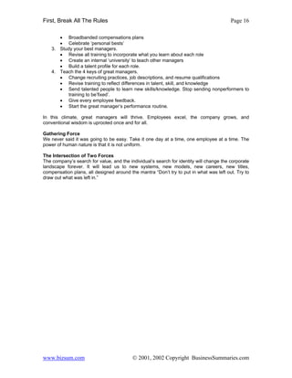 First, Break All The Rules                                                               Page 16

       • Broadbanded compensations plans
       • Celebrate ‘personal bests’
    3. Study your best managers.
       • Revise all training to incorporate what you learn about each role
       • Create an internal ‘university’ to teach other managers
       • Build a talent profile for each role.
    4. Teach the 4 keys of great managers.
       • Change recruiting practices, job descriptions, and resume qualifications
       • Revise training to reflect differences in talent, skill, and knowledge
       • Send talented people to learn new skills/knowledge. Stop sending nonperformers to
           training to be’fixed’.
       • Give every employee feedback.
       • Start the great manager’s performance routine.

In this climate, great managers will thrive. Employees excel, the company grows, and
conventional wisdom is uprooted once and for all.

Gathering Force
We never said it was going to be easy. Take it one day at a time, one employee at a time. The
power of human nature is that it is not uniform.

The Intersection of Two Forces
The company’s search for value, and the individual’s search for identity will change the corporate
landscape forever. It will lead us to new systems, new models, new careers, new titles,
compensation plans, all designed around the mantra “Don’t try to put in what was left out. Try to
draw out what was left in.”




www.bizsum.com                            © 2001, 2002 Copyright BusinessSummaries.com
 