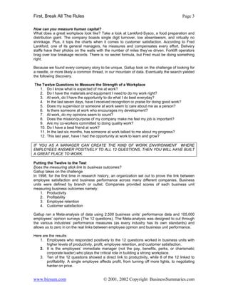 First, Break All The Rules                                                                  Page 3

How can you measure human capital?
What does a great workplace look like? Take a look at Lankford-Sysco, a food preparation and
distribution giant. The company boasts single digit turnover, low absenteeism, and virtually no
shrinkage. Plus, it tops the charts when it comes to customer satisfaction. According to Fred
Lankford, one of its general managers, he measures and compensates every effort. Delivery
staffs have their photos on the walls with the number of miles they’ve driven. Forklift operators
brag over low breakage records. There is no secret formula, but Fred must be doing something
right.

Because we found every company story to be unique, Gallup took on the challenge of looking for
a needle, or more likely a common thread, in our mountain of data. Eventually the search yielded
the following discovery.

The Twelve Questions to Measure the Strength of a Workplace
   1. Do I know what is expected of me at work?
   2. Do I have the materials and equipment I need to do my work right?
   3. At work, do I have the opportunity to do what I do best everyday?
   4. In the last seven days, have I received recognition or praise for doing good work?
   5. Does my supervisor or someone at work seem to care about me as a person?
   6. Is there someone at work who encourages my development?
   7. At work, do my opinions seem to count?
   8. Does the mission/purpose of my company make me feel my job is important?
   9. Are my co-workers committed to doing quality work?
   10. Do I have a best friend at work?
   11. In the last six months, has someone at work talked to me about my progress?
   12. This last year, have I had the opportunity at work to learn and grow?

IF YOU AS A MANAGER CAN CREATE THE KIND OF WORK ENVIRONMENT WHERE
EMPLOYEES ANSWER POSITIVELY TO ALL 12 QUESTIONS, THEN YOU WILL HAVE BUILT
A GREAT PLACE TO WORK.

Putting the Twelve to the Test
Does the measuring stick link to business outcomes?
Gallup takes on the challenge
In 1998, for the first time in research history, an organization set out to prove the link between
employee satisfaction and business performance across many different companies. Business
units were defined by branch or outlet. Companies provided scores of each business unit
measuring business outcomes namely:
    1. Productivity
    2. Profitability
    3. Employee retention
    4. Customer satisfaction

Gallup ran a Meta-analysis of data using 2,500 business units’ performance data and 105,000
employees’ opinion surveys (The 12 questions). The Meta-analysis was designed to cut through
the various industries’ performance measures (as every industry has its own standards) and
allows us to zero in on the real links between employee opinion and business unit performance.

Here are the results:
   1. Employees who responded positively to the 12 questions worked in business units with
       higher levels of productivity, profit, employee retention, and customer satisfaction.
   2. It is the employees’ immediate manager (not the pay, benefits, perks, or charismatic
       corporate leader) who plays the critical role in building a strong workplace.
   3. Ten of the 12 questions showed a direct link to productivity, while 8 of the 12 linked to
       profitability. A single employee affects profit, from turning off more lights, to negotiating
       harder on price.


www.bizsum.com                             © 2001, 2002 Copyright BusinessSummaries.com
 