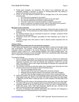 First, Break All The Rules                                                                Page 4

    4. People leave managers, not companies. This means if your relationship with your
       immediate manager is fractured, no amount of company-sponsored dog walking or
       daycare will persuade you to stay and perform.
    5. Of the 12, the most powerful questions with the strongest links to the most business
       outcomes were:
           1. Do I know what is expected of me at work?
           2. Do I have the materials and equipment I need to do my work right?
           3. Do I have the opportunity to do what I do best everyday?
           4. In the last 7 days, have I received recognition or praise for good work?
           5. Does my supervisor or someone at work, seem to care about me as a person?
           6. Is there someone at work who encourages my development?

Managers trump companies.
   1. A bad manager can scare away talented employees, draining the giant company of its
      power and value. The top executives are often unaware of what is happening down at the
      frontlines.
   2. An individual achiever may not necessarily be good as a manager, companies should
      take care not to over-promote.
   3. Companies should hold managers accountable for what employees say to these 12
      questions.
   4. Let each manager know what actions to take to deserve positive responses from his
      employees.

A Case in Point
What do these discoveries mean for one particular company?
In 1997 Gallup was requested by an extremely successful retailer to measure the strength of their
work environments. The numbers: 37,000 people, 300 stores across the US, with 28,000
employees willing to participate in the survey. Employees were asked to respond to the 12
questions using a scale of 1-5, 1 being Strongly Disagree, and 5 being Strongly Agree. Two
stores A and B were compared in terms of strength. Store A had a significantly higher percentage
with “5” responses from employees than Store B.

The research findings:
   1. Even an employee’s perception of the physical environment is colored by his relationship
       with his manager. Both stores have exactly the same materials and equipment, yet the
       responses to question ‘Do I have the materials and equipment I need to do my work
       right?’ were different. Store A had a higher percentage of employees who responded with
       a 5 than that of Store B.
   2. The company could find out what their better store managers were doing right and build
       company culture around this blueprint. Recommendations were:
           • Hire more managers like their best.
           • Take the ideas of their best and multiply them across the company.
           • Redesign training programs based on the practices of their best managers.
           • Learn from their own best managers and not look to other company formulas.
   3. Stores that ranked in the top 25% on the employee opinion survey were 4.56% over their
       sales target for the year. Stores in the bottom 25% were 0.84% below their sales target.
       A difference of $104 million in sales per year or a 2.6% increase in the total sales of the
       company.
   4. Profits of the top 25% stores on the employee opinion survey were 14% over their target.
       The bottom 25% group on the employee opinion survey fell 30% below their profit goals.
   5. Employee retention in the top 25% group was 12 more per year on average than the
       bottom 25% group. That’s 1,000 more employees retained per year. Just think of the
       costs of hiring and training new employees every year.
   6. The drain of employees with valuable relationships with customers and colleagues is
       another great and immeasurable loss to the company.



www.bizsum.com                            © 2001, 2002 Copyright BusinessSummaries.com
 