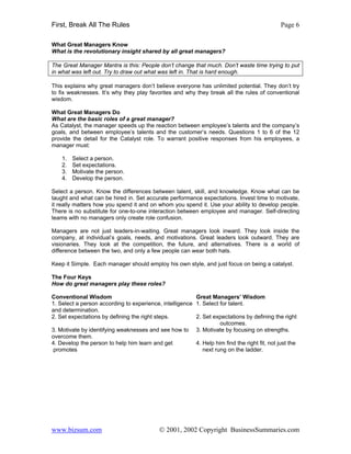 First, Break All The Rules                                                                    Page 6

What Great Managers Know
What is the revolutionary insight shared by all great managers?

The Great Manager Mantra is this: People don’t change that much. Don’t waste time trying to put
in what was left out. Try to draw out what was left in. That is hard enough.

This explains why great managers don’t believe everyone has unlimited potential. They don’t try
to fix weaknesses. It’s why they play favorites and why they break all the rules of conventional
wisdom.

What Great Managers Do
What are the basic roles of a great manager?
As Catalyst, the manager speeds up the reaction between employee’s talents and the company’s
goals, and between employee’s talents and the customer’s needs. Questions 1 to 6 of the 12
provide the detail for the Catalyst role. To warrant positive responses from his employees, a
manager must:

    1.   Select a person.
    2.   Set expectations.
    3.   Motivate the person.
    4.   Develop the person.

Select a person. Know the differences between talent, skill, and knowledge. Know what can be
taught and what can be hired in. Set accurate performance expectations. Invest time to motivate,
it really matters how you spend it and on whom you spend it. Use your ability to develop people.
There is no substitute for one-to-one interaction between employee and manager. Self-directing
teams with no managers only create role confusion.

Managers are not just leaders-in-waiting. Great managers look inward. They look inside the
company, at individual’s goals, needs, and motivations. Great leaders look outward. They are
visionaries. They look at the competition, the future, and alternatives. There is a world of
difference between the two, and only a few people can wear both hats.

Keep it Simple. Each manager should employ his own style, and just focus on being a catalyst.

The Four Keys
How do great managers play these roles?

Conventional Wisdom                                      Great Managers’ Wisdom
1. Select a person according to experience, intelligence 1. Select for talent.
and determination.
2. Set expectations by defining the right steps.         2. Set expectations by defining the right
                                                                   outcomes.
3. Motivate by identifying weaknesses and see how to 3. Motivate by focusing on strengths.
overcome them.
4. Develop the person to help him learn and get          4. Help him find the right fit, not just the
promotes                                                    next rung on the ladder.




www.bizsum.com                              © 2001, 2002 Copyright BusinessSummaries.com
 