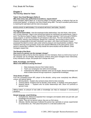 First, Break All The Rules                                                                  Page 7


Chapter 3
The First Key: Select for Talent

Talent: How Great Managers Define It.
Why does every role, performed at excellence, require talent?
Great managers define talent as “a recurring pattern of thought, feeling, or behavior that can be
productively applied”, or behavior one finds oneself doing often. The key to excellent performance
is matching the right talent with the role to be played.

EXCELLENCE IS IMPOSSIBLE TO ACHIEVE WITHOUT NATURAL TALENT.

The Right Stuff
You cannot teach talent. How the employee builds relationships, how she thinks, what drives
him, is more important. Talent is the driving force behind an individual’s job performance. Case in
point: The Mercury Space Program. General Don Flickinger selected 7 men to be part of NASA’s
space program, to set the foundation for all missions to the moon. The men all had the same
qualifications, training, even physiques. Despite this ‘uniformity’, the success of each of the six
missions corresponded to the each individual’s own talent. John Glenn and Gordon Cooper
possessed the talent to remain calm under extreme pressure and claustrophobic conditions. Their
missions were the most successful. Every man reacted differently to the same stimuli. Each
person’s mental filter is different. How they handle the same situation will be different. Great
managers respect that.

The Decade of the Brain
How much of a person can the manager change?
Neuroscience tells us that by the time a person is in her mid-teens, there is a limit to how much of
her character can be changed. Neuroscience confirms what great managers know instinctively.
Every individual is unique, and people don’t change that much.

Skills, Knowledge, and Talents
What is the difference among the three?

            •   Help employees discover their hidden talents.
            •   Teach your employees new skills and knowledge.
            •   Understand the difference between what can be taught, (factual knowledge) and
                what is better learned through experience. (experiential knowledge)

Three Kinds of Talent
From the competition-driven NFL player to the altruistic, caring nurse -everybody has different,
unique, and special talents.
    1. Striving talents – Explain why someone does what he does everyday
    2. Thinking talents –Explains how he decides, linear thinker, or strategic mind game player?
    3. Relating talents – Explains who he builds relationships with, whom he confronts or
        ignores, trusts

Without talent, no amount of new skills or knowledge can help an employee in unanticipated
situations.

Simple language, smart thinking.
   1. Competencies. Behaviors expected from managers and leaders which are part skill, part
       knowledge and part talent.
   2. Habits. They are not second nature, they are our first nature.
   3. Attitudes. Identify what type of attitude this person has: optimistic or cynical, experimental
       or conservative, etc. Then place that person in a role best suited to her.




www.bizsum.com                             © 2001, 2002 Copyright BusinessSummaries.com
 