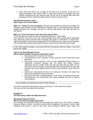 First, Break All The Rules                                                                Page 8

    4. Drive. From the need to be on stage, to the need to be of service, to the love of a
       balanced equation, each person’s drive is unique and enduring. A manager can never
       breathe motivational life into someone else. All she can do is identify what drives the
       employee and then cultivate his talent based on where he gets his drive.

The World According to Talent
Which myths can we now dispel?

Myth no.1: Talents are rare and special. The best nurses studied by Gallup had an edge over
average nurses because of their relating talent, empathy. Risk is a striving talent which the best
surgeons possess. As a manager, your job is to cast the right people in the right role based on
their talents.

Myth no.2: Some roles are so easy, they don’t require talent.
“A truth ceases to be a truth as soon as two people perceive it.” -Oscar Wilde
This means the only truth is your own. Great managers know some people derive satisfaction
from performing certain roles that other managers may deem as “entry-level” or “lower level”.
Gallup interviewed a hotel’s best housekeepers, all from different races, ages, and both genders.
The one talent they shared was the ability to look at a hotel room through their guest’s eyes.

In the minds of great managers, every role performed at excellence deserves respect. Every role
has its own nobility.

Talent: How Great Managers Find It.
Why are great managers so good at selecting for talent?
           • Many people don’t know their true talents.
           • Job applicants are out to impress, so they cloud your view of what their actual
              talents are.
           • Know what you are looking for. Don’t put the independent-minded broker in a
              regimented, structured company role. The broker who prefers frequent
              supervision may be a better match. See who will mesh with your style. Do you
              want those who are stronger on thinking talent than striving talent? Do you need
              someone with strong relating talents to bring up the sensitive issues within the
              team?
           • Identify one critical talent and focus on it during your interview. No matter how
              alluring the candidate’s resume may seem.
           • Study your best. Don’t investigate failures. Look at your successes and see how
              that worked out. By studying their best, great managers are able to overturn
              misconceptions.

    As a manager you should excel in the art of the interview.

A word from legendary UCLA Bruins coach John Wooden, on the importance of talent:
“No coach can win consistently without talent.”


Chapter 4
The Second Key: Define the Right Outcomes

Managing by Remote Control
Why is it so hard to manage people well?
As a manager you have less control than the people who report to you. You need to motivate,
influence, berate, or cajole – but that is remote control management, not being in control. Great
managers know there is a limit to how much each employee’s different style, needs, and




www.bizsum.com                            © 2001, 2002 Copyright BusinessSummaries.com
 