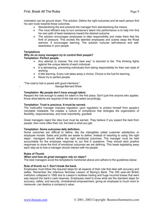 First, Break All The Rules                                                                  Page 9

    motivation can be ground down. The solution: Define the right outcomes and let each person find
    his own route towards those outcomes.
            • Standardizing the end prevents the manager from standardizing the means.
            • The most efficient way to turn someone’s talent into performance is to help him find
                his own path of least resistance toward the desired outcome.
            • The solution encourages employees to take responsibility and make them feel the
                thrill of pressure. This excites the talented employees and scares away the Road
                warriors. It encourages learning. The solution nurtures self-reliance and self-
                awareness in your people.

    Temptations
    Why do so many managers try to control their people?
    Temptation: Perfect people.
          • Any attempt to impose “the one best way” is doomed to fail. This thinking fights
              against the unique talents of each individual.
          • It is demeaning, preventing individuals from taking responsibility for their own style of
              working.
          • It kills learning. Every rule takes away a choice. Choice is the fuel for learning.
          • Never try to perfect people.

    “The road to hell is paved with good intentions.”
-                              George Bernard Shaw

    Temptation: My people don’t have enough talent.
    Respect the role enough to select for talent in the first place. Don’t just hire anyone who applies.
    Know what talents are required of the role and select accordingly.

    Temptation: Trust is precious. It must be earned.
    The mistrustful manager imposes regulation upon regulation to protect himself from people’s
    inevitable misdeeds. He creates a culture of compliance that strangles the organization of
    flexibility, responsiveness, and most importantly, goodwill.

    Great managers reject the idea trust must be earned. They believe if you expect the best from
    people, then more often than not, the best is what you get.

    Temptation: Some outcomes defy definition.
    Some outcomes are difficult to define, like the intangibles called customer satisfaction or
    employee morale. Sales and profits are easier to define. Instead of resorting to using ‘the right
    steps’, managers should define the right emotional outcomes. The manager must be held
    accountable for the employee response to our first 6 questions. They should elicit positive
    responses to show the kind of emotional outcomes we are defining. This beats legislating away
    each step as to how a manager should interact with his people.

    Rules of Thumb
    When and how do great managers rely on steps?
    The best managers avoid the temptations mentioned above and adhere to the guidelines below:

    Rule of thumb no.1: Don’t break the bank.
    Employees must follow the required steps for all aspects of their role that deal with accuracy and
    safety. Remember the infamous Nicholas Leeson of Baring’s Bank. The 200 year-old British
    institution collapsed in 1995 due to Leeson’s reckless trading and huge incurred losses that went
    way beyond the bank’s cash reserves. Employees need to know what are the standard steps for
    accuracy, safety, and security. Unrestrained empowerment, giving an employee to much room to
    maneuver, can destroy a company’s value.




    www.bizsum.com                             © 2001, 2002 Copyright BusinessSummaries.com
 