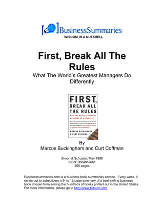 WISDOM IN A NUTSHELL




         First, Break All The
                 Rules
     What The World’s Greatest Managers Do
                  Differently




                           By
           Marcus Buckingham and Curt Coffman
                         Simon & Schuster, May 1999
                             ISBN: 0684852861
                                 255 pages


Businesssummaries.com is a business book summaries service. Every week, it
sends out to subscribers a 9- to 12-page summary of a best-selling business
book chosen from among the hundreds of books printed out in the United States.
For more information, please go to http://www.bizsum.com.
 