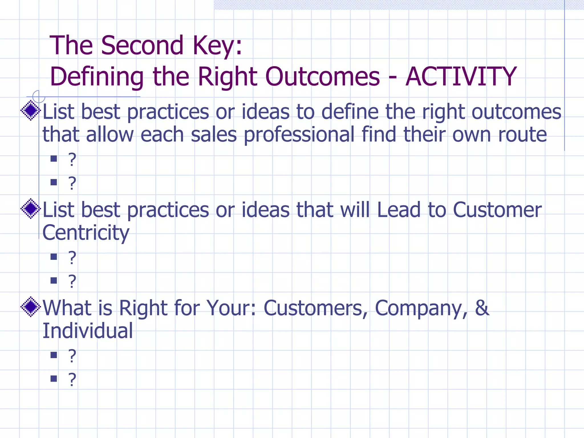 The Second Key:  Defining the Right Outcomes - ACTIVITY List best practices or ideas to define the right outcomes that allow each sales professional find their own route ? ? List best practices or ideas that will Lead to Customer Centricity ? ? What is Right for Your: Customers, Company, & Individual ? ? 