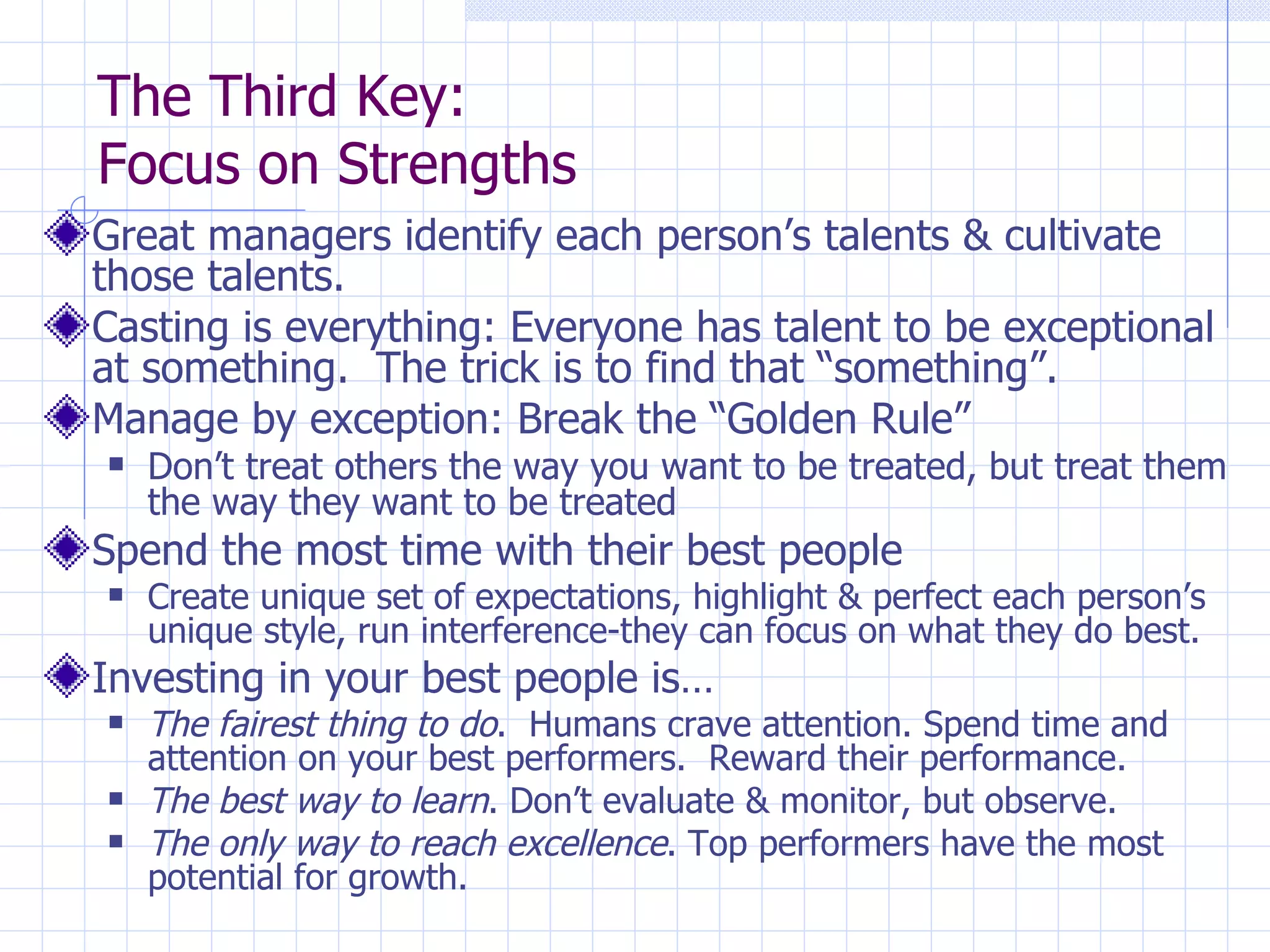 The Third Key:  Focus on Strengths Great managers identify each person’s talents & cultivate those talents. Casting is everything: Everyone has talent to be exceptional at something.  The trick is to find that “something”. Manage by exception: Break the “Golden Rule” Don’t treat others the way you want to be treated, but treat them the way they want to be treated Spend the most time with their best people Create unique set of expectations, highlight & perfect each person’s unique style, run interference-they can focus on what they do best. Investing in your best people is… The fairest thing to do .  Humans crave attention. Spend time and attention on your best performers.  Reward their performance. The best way to learn .   Don’t evaluate & monitor, but observe. The only way to reach excellence . Top performers have the most potential for growth. 
