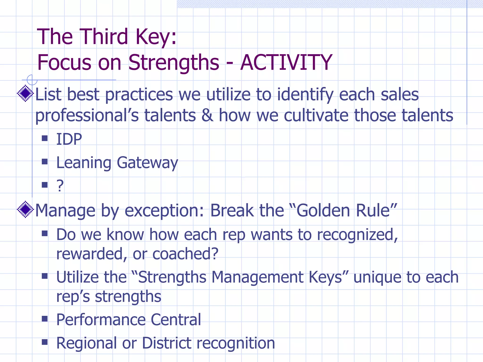 The Third Key:  Focus on Strengths - ACTIVITY List best practices we utilize to identify each sales professional’s talents & how we cultivate those talents IDP Leaning Gateway ? Manage by exception: Break the “Golden Rule” Do we know how each rep wants to recognized, rewarded, or coached? Utilize the “Strengths Management Keys” unique to each rep’s strengths Performance Central Regional or District recognition 
