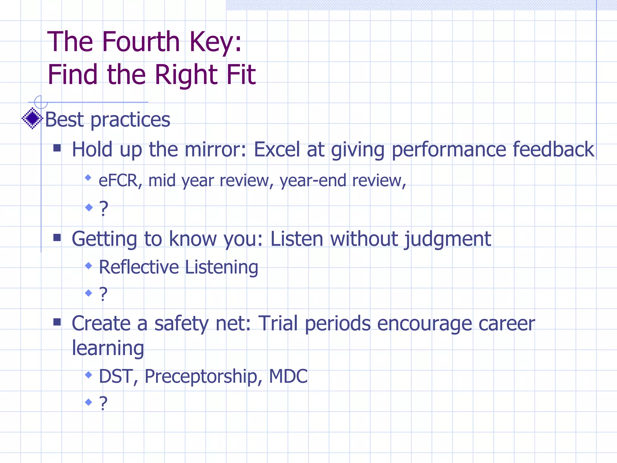 The Fourth Key:  Find the Right Fit Best practices Hold up the mirror: Excel at giving performance feedback eFCR, mid year review, year-end review,   ? Getting to know you: Listen without judgment Reflective Listening ? Create a safety net: Trial periods encourage career learning DST, Preceptorship, MDC ? 