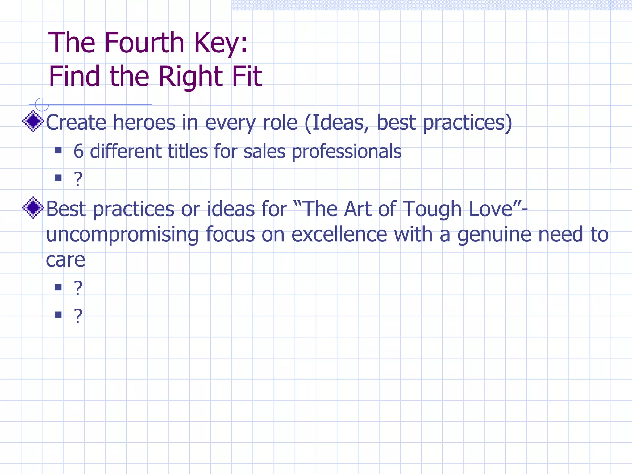 The Fourth Key:  Find the Right Fit Create heroes in every role (Ideas, best practices) 6 different titles for sales professionals ? Best practices or ideas for “The Art of Tough Love”-uncompromising focus on excellence with a genuine need to care ? ? 