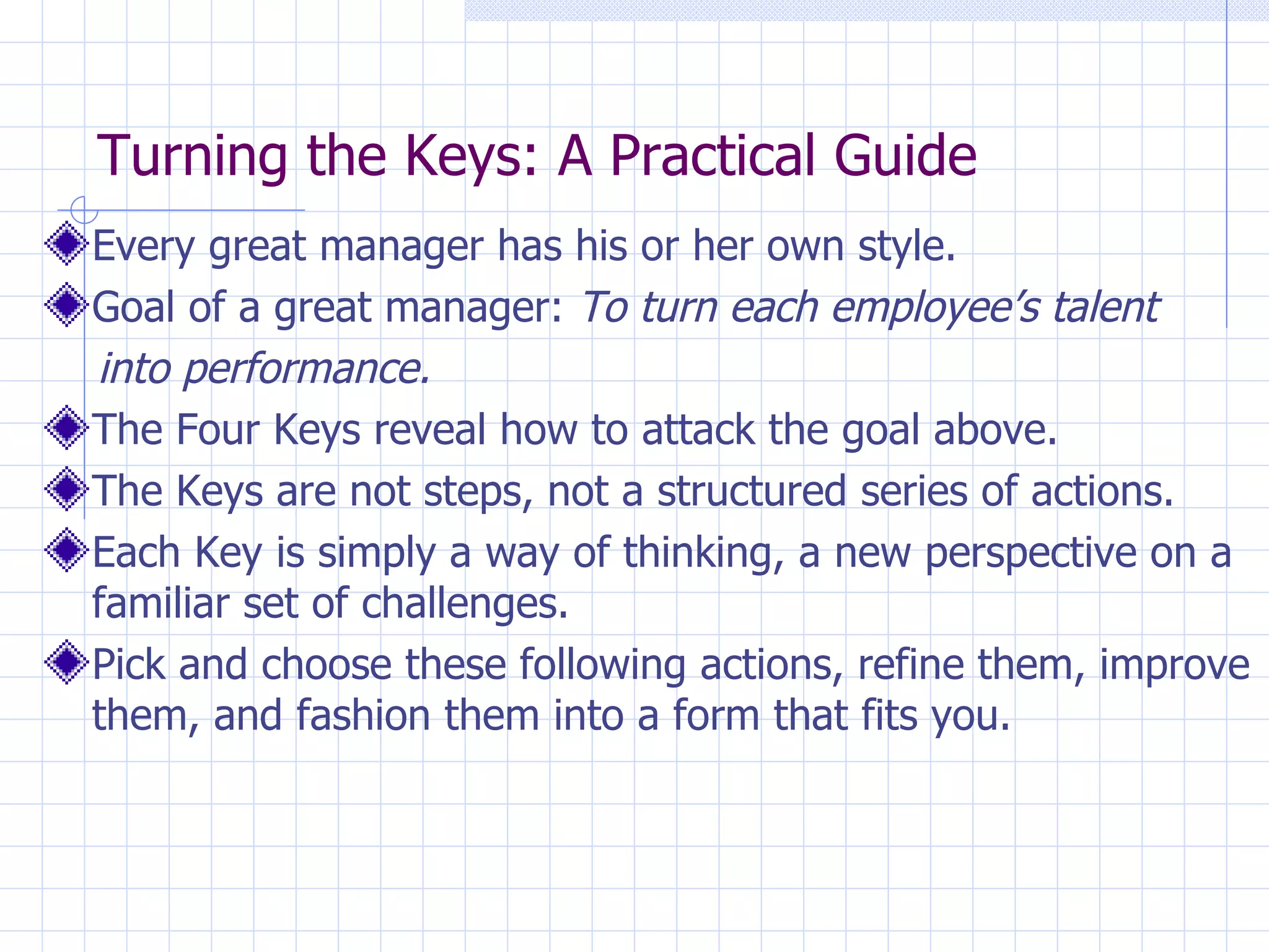 Turning the Keys: A Practical Guide Every great manager has his or her own style.  Goal of a great manager:  To turn each employee’s talent  into performance. The Four Keys reveal how to attack the goal above. The Keys are not steps, not a structured series of actions. Each Key is simply a way of thinking, a new perspective on a familiar set of challenges. Pick and choose these following actions, refine them, improve them, and fashion them into a form that fits you. 