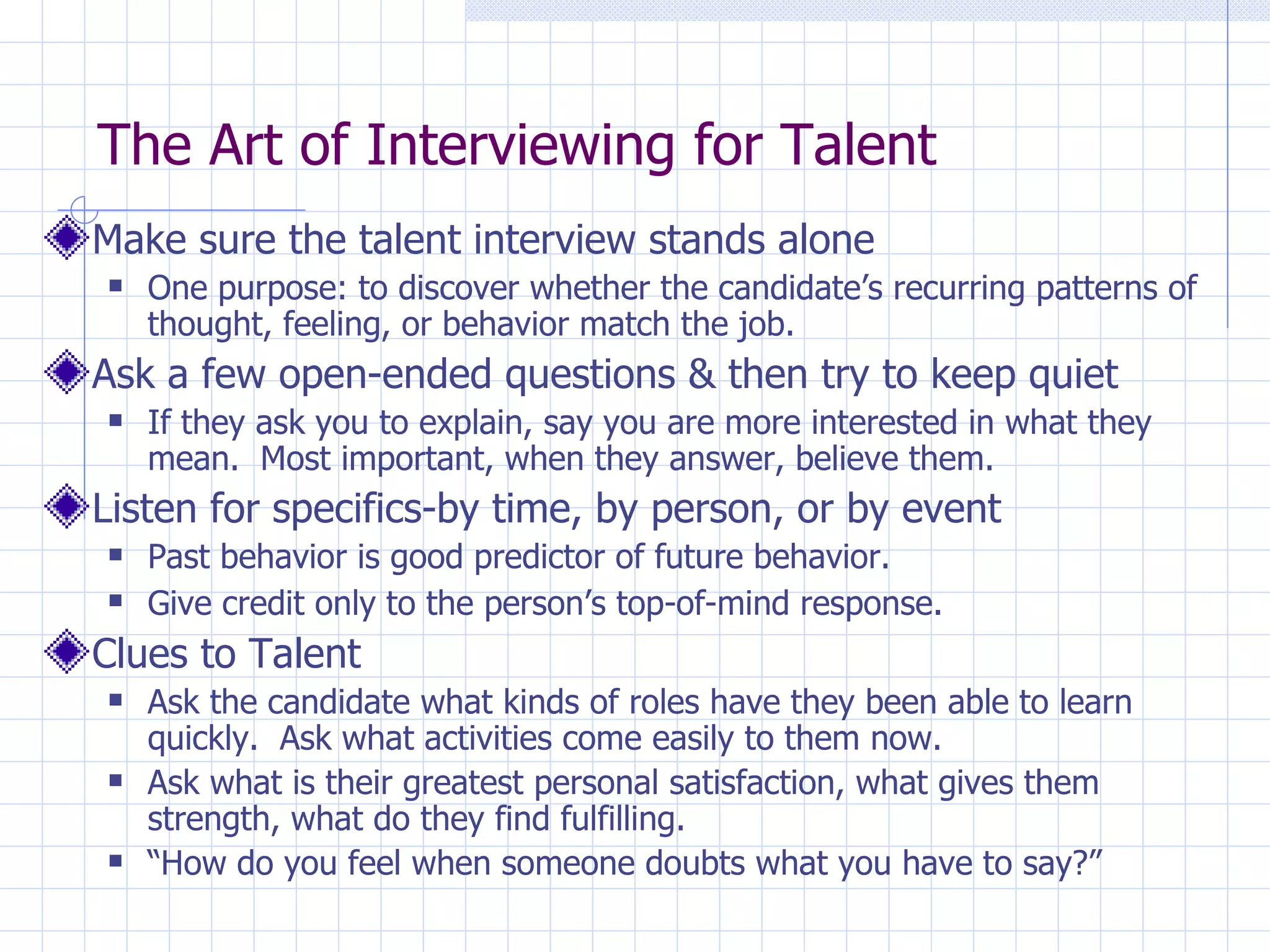 The Art of Interviewing for Talent Make sure the talent interview stands alone One purpose: to discover whether the candidate’s recurring patterns of thought, feeling, or behavior match the job. Ask a few open-ended questions & then try to keep quiet If they ask you to explain, say you are more interested in what they mean.  Most important, when they answer, believe them. Listen for specifics-by time, by person, or by event Past behavior is good predictor of future behavior. Give credit only to the person’s top-of-mind response . Clues to Talent Ask the candidate what kinds of roles have they been able to learn quickly.  Ask what activities come easily to them now.  Ask what is their greatest personal satisfaction, what gives them strength, what do they find fulfilling. “ How do you feel when someone doubts what you have to say?” 