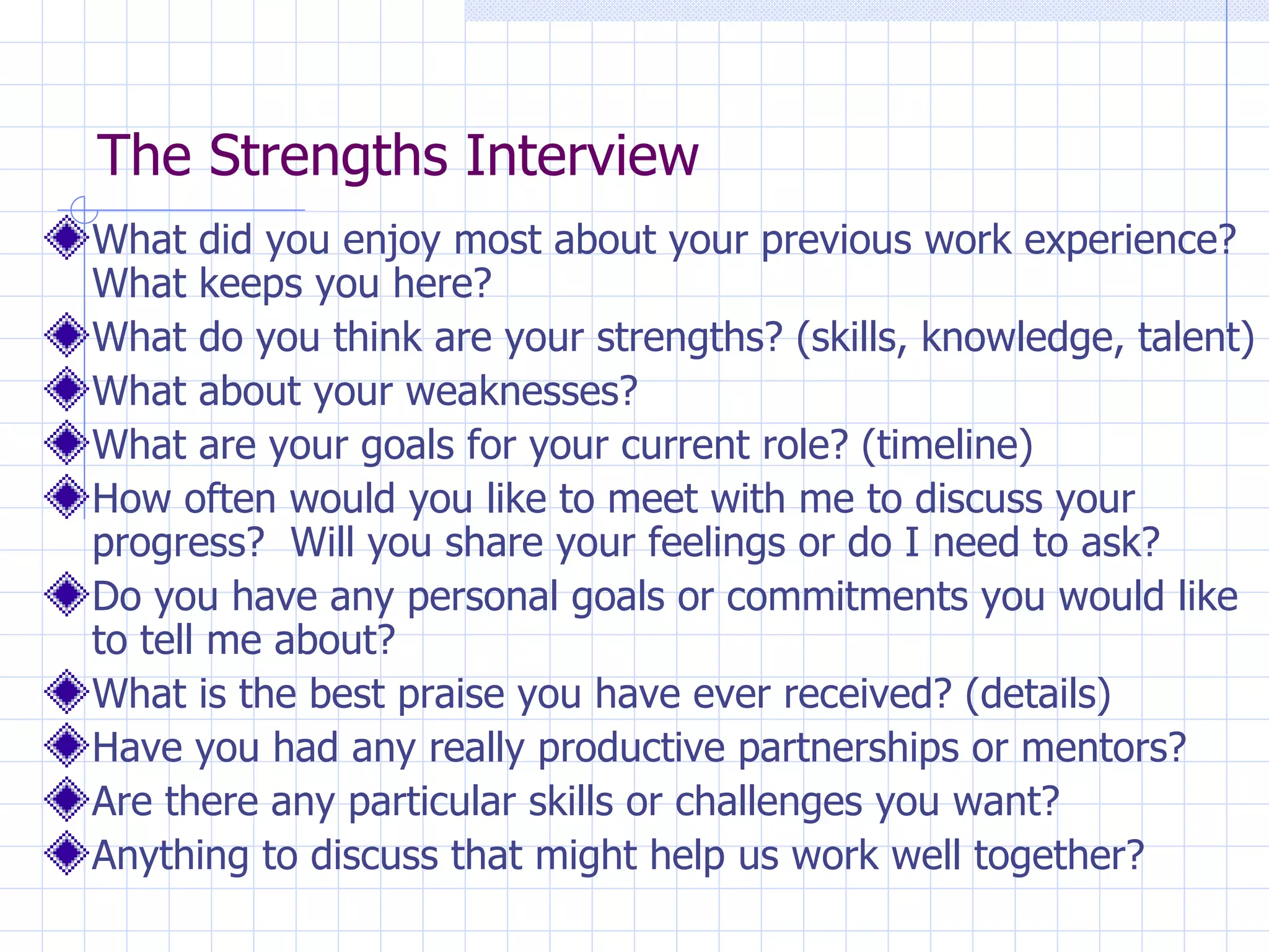 The Strengths Interview What did you enjoy most about your previous work experience?  What keeps you here? What do you think are your strengths? (skills, knowledge, talent) What about your weaknesses? What are your goals for your current role? (timeline)  How often would you like to meet with me to discuss your progress?  Will you share your feelings or do I need to ask? Do you have any personal goals or commitments you would like to tell me about? What is the best praise you have ever received? (details) Have you had any really productive partnerships or mentors? Are there any particular skills or challenges you want? Anything to discuss that might help us work well together? 
