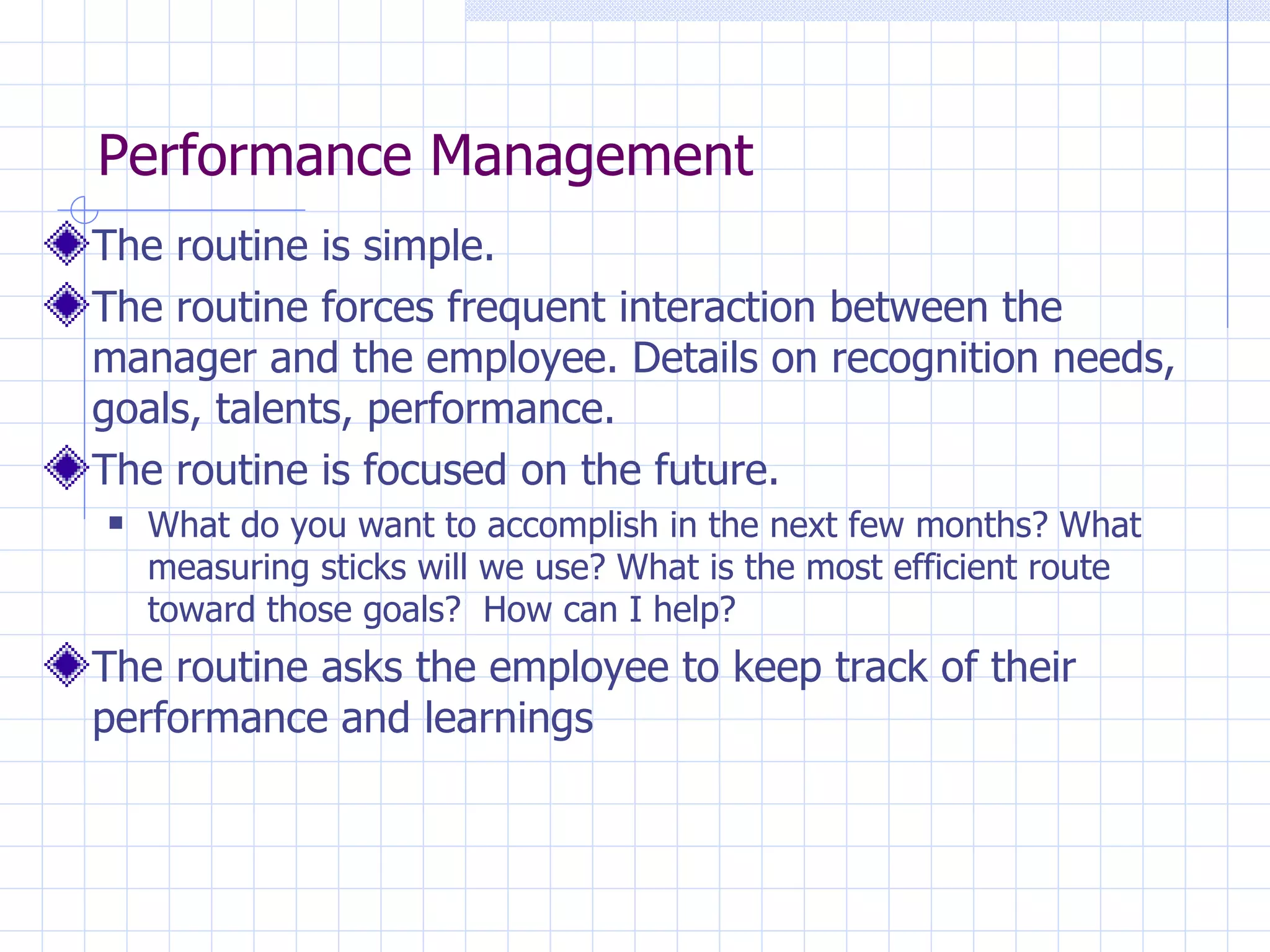 Performance Management The routine is simple. The routine forces frequent interaction between the manager and the employee. Details on recognition needs, goals, talents, performance. The routine is focused on the future. What do you want to accomplish in the next few months? What measuring sticks will we use? What is the most efficient route toward those goals?  How can I help? The routine asks the employee to keep track of their performance and learnings 