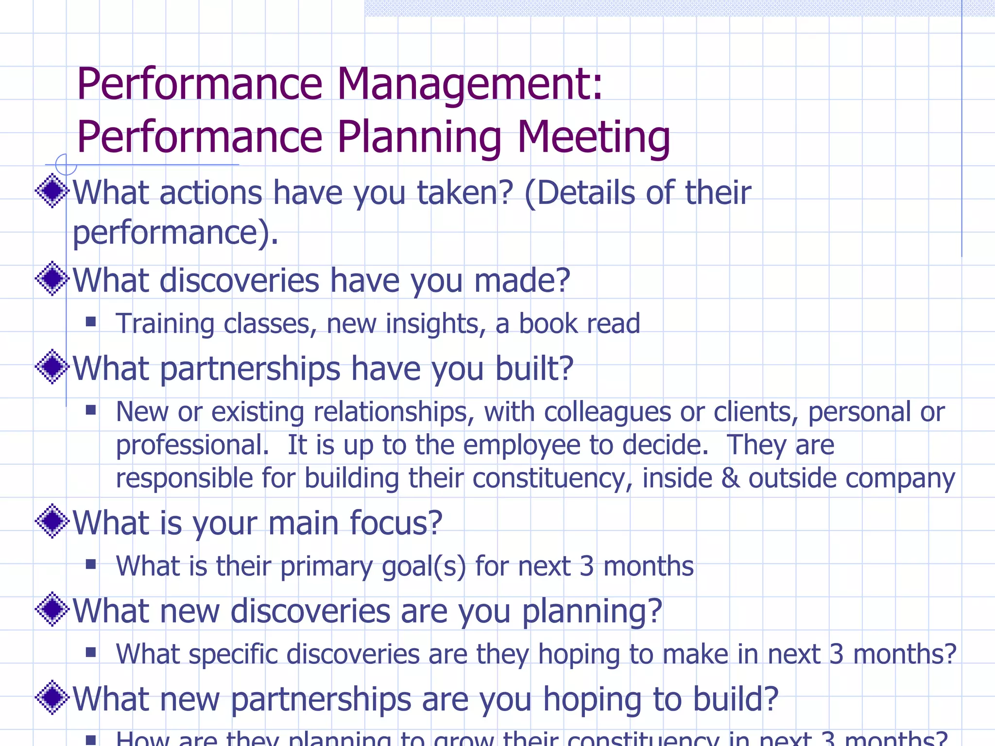 Performance Management:  Performance Planning Meeting What actions have you taken? (Details of their performance). What discoveries have you made? Training classes, new insights, a book read What partnerships have you built? New or existing relationships, with colleagues or clients, personal or professional.  It is up to the employee to decide.  They are responsible for building their constituency, inside & outside company What is your main focus?  What is their primary goal(s) for next 3 months What new discoveries are you planning? What specific discoveries are they hoping to make in next 3 months? What new partnerships are you hoping to build? How are they planning to grow their constituency in next 3 months? 