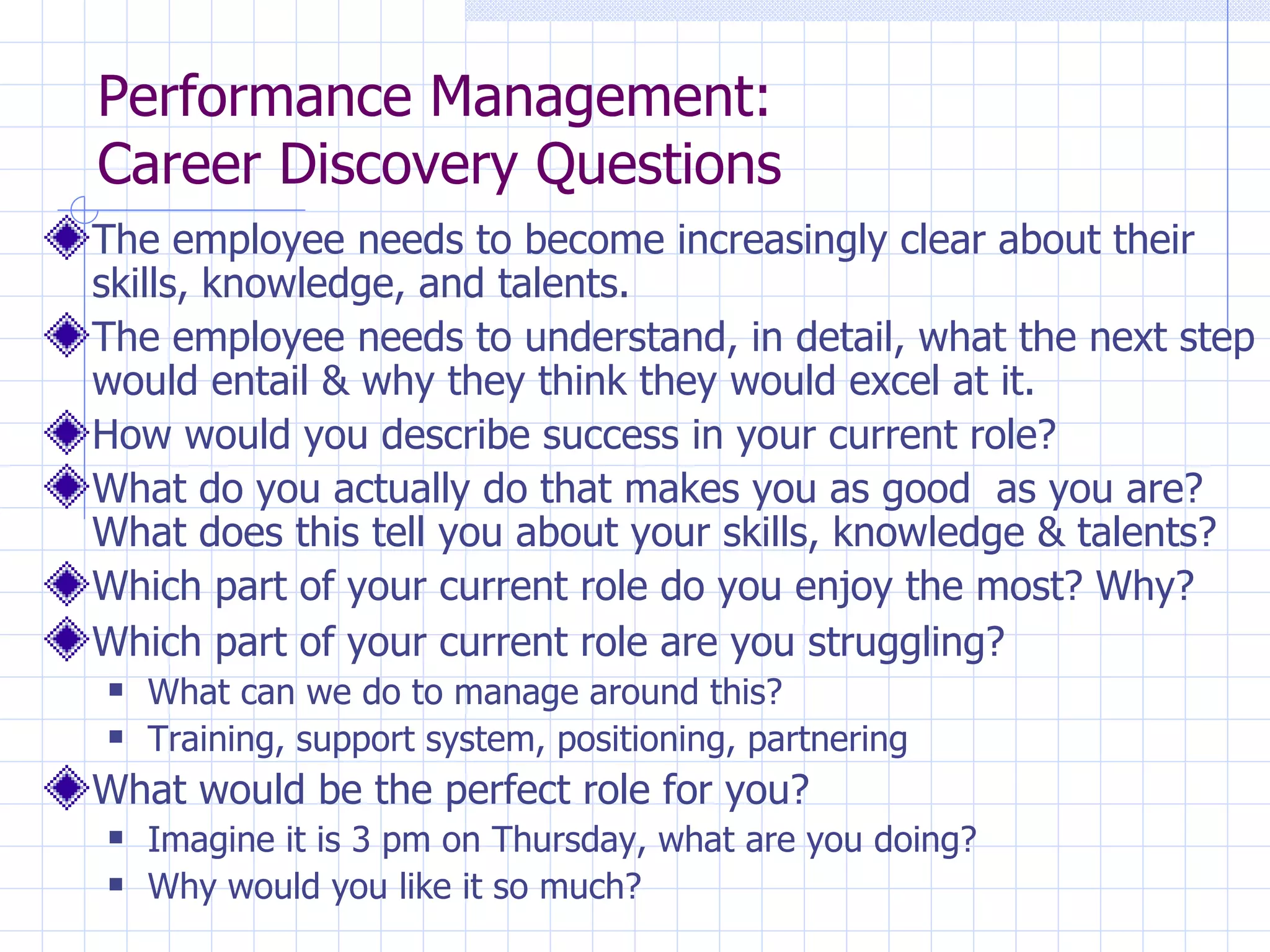 Performance Management:  Career Discovery Questions The employee needs to become increasingly clear about their skills, knowledge, and talents. The employee needs to understand, in detail, what the next step would entail & why they think they would excel at it. How would you describe success in your current role? What do you actually do that makes you as good  as you are? What does this tell you about your skills, knowledge & talents? Which part of your current role do you enjoy the most? Why? Which part of your current role are you struggling?   What can we do to manage around this?  Training, support system, positioning, partnering What would be the perfect role for you? Imagine it is 3 pm on Thursday, what are you doing? Why would you like it so much? 
