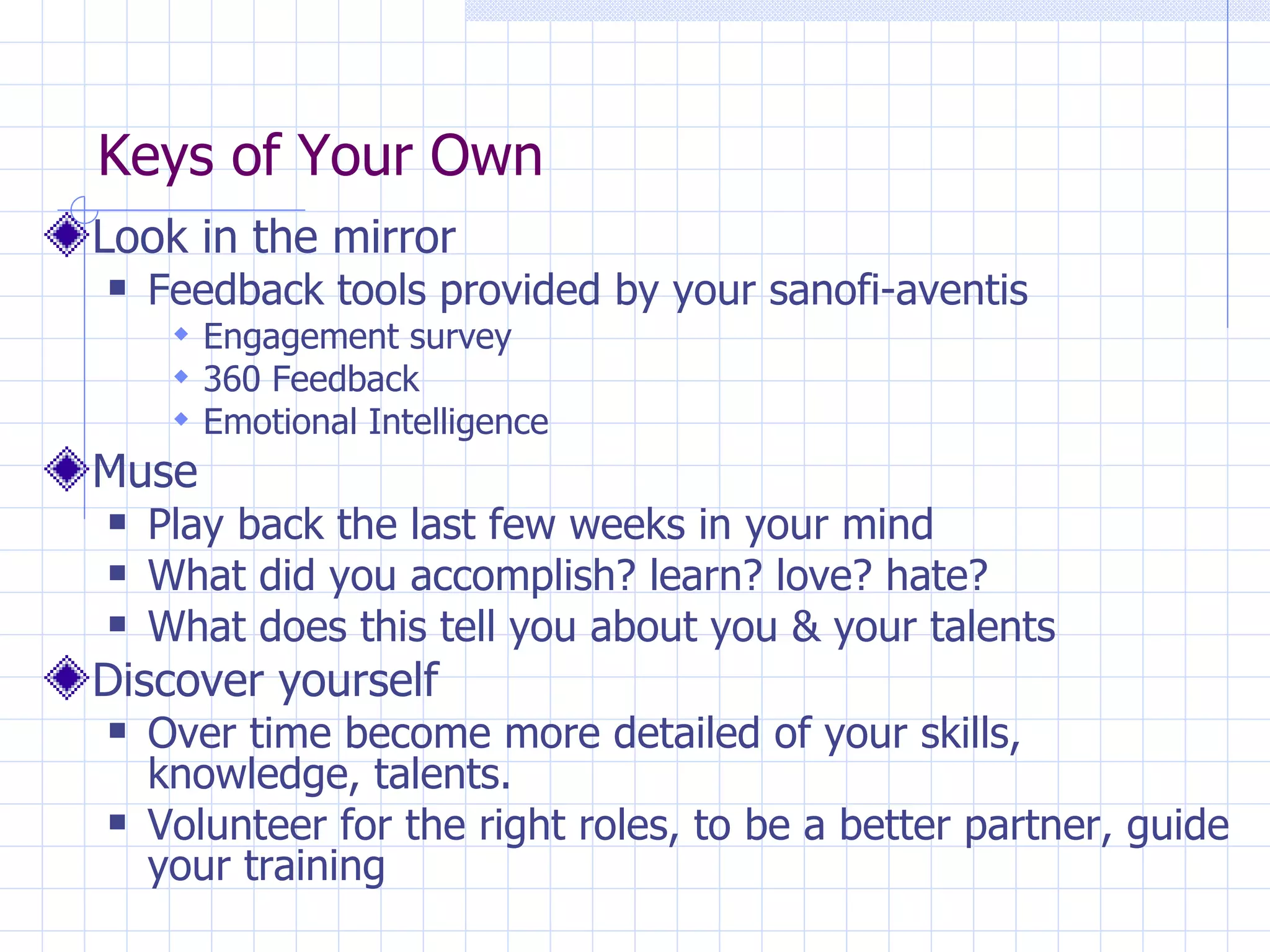 Keys of Your Own Look in the mirror Feedback tools provided by your sanofi-aventis Engagement survey 360 Feedback Emotional Intelligence Muse Play back the last few weeks in your mind What did you accomplish? learn? love? hate? What does this tell you about you & your talents Discover yourself Over time become more detailed of your skills, knowledge, talents. Volunteer for the right roles, to be a better partner, guide your training 