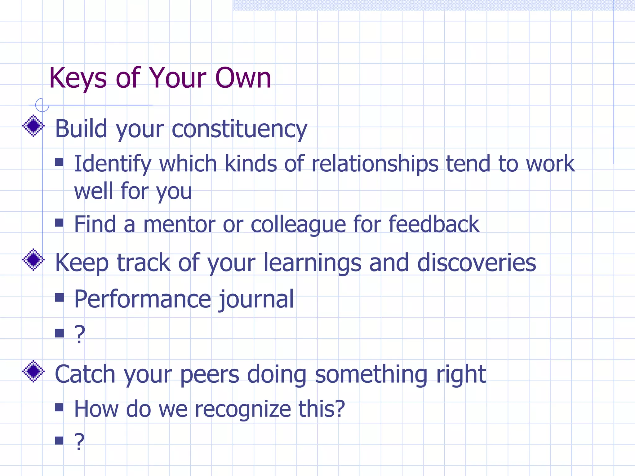Keys of Your Own Build your constituency Identify which kinds of relationships tend to work well for you Find a mentor or colleague for feedback Keep track of your learnings and discoveries Performance journal ? Catch your peers doing something right How do we recognize this? ? 