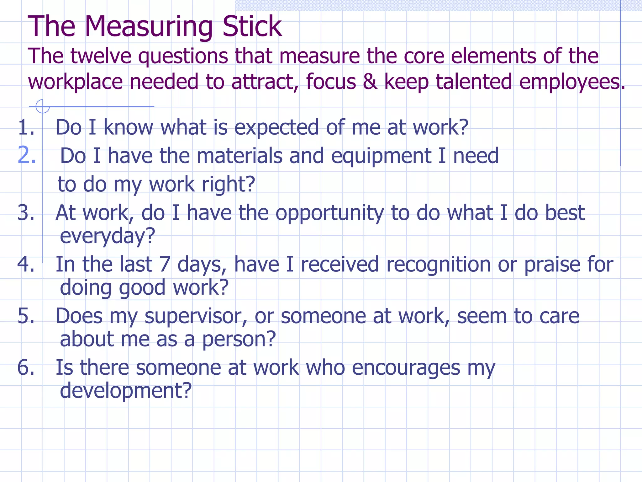 The Measuring Stick The twelve questions that measure the core elements of the workplace needed to attract, focus & keep talented employees. 1.  Do I know what is expected of me at work? Do I have the materials and equipment I need  to do my work right? 3.  At work, do I have the opportunity to do what I do best everyday? 4.  In the last 7 days, have I received recognition or praise for doing good work? 5.  Does my supervisor, or someone at work, seem to care about me as a person? 6.  Is there someone at work who encourages my development? 