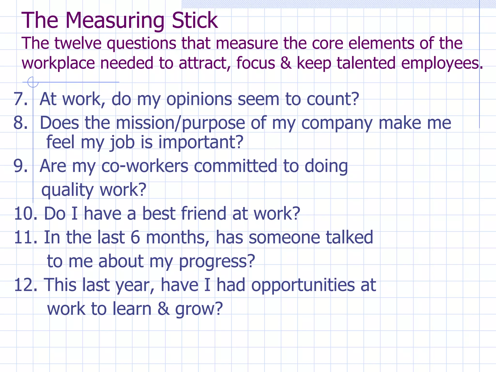 The Measuring Stick The twelve questions that measure the core elements of the workplace needed to attract, focus & keep talented employees. 7.  At work, do my opinions seem to count? 8.  Does the mission/purpose of my company make me feel my job is important? 9.  Are my co-workers committed to doing  quality work? 10. Do I have a best friend at work? 11. In the last 6 months, has someone talked  to me about my progress? 12. This last year, have I had opportunities at  work to learn & grow? 