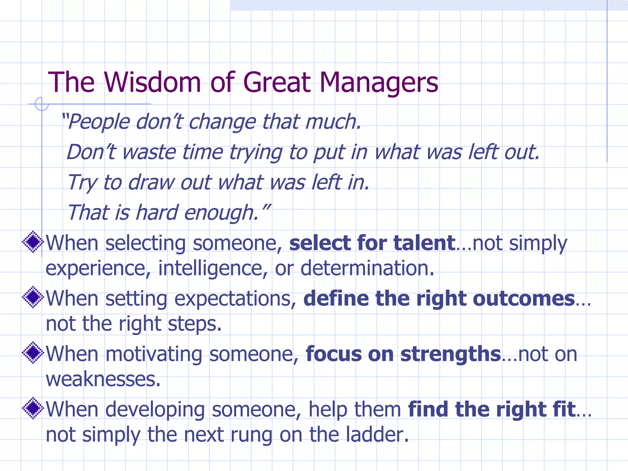The Wisdom of Great Managers   “ People don’t change that much.   Don’t waste time trying to put in what was left out.   Try to draw out what was left in.   That is hard enough.” When selecting someone,  select for talent …not simply experience, intelligence, or determination. When setting expectations,  define the right outcomes … not the right steps. When motivating someone,  focus on strengths …not on weaknesses. When developing someone, help them  find the right fit …not simply the next rung on the ladder. 